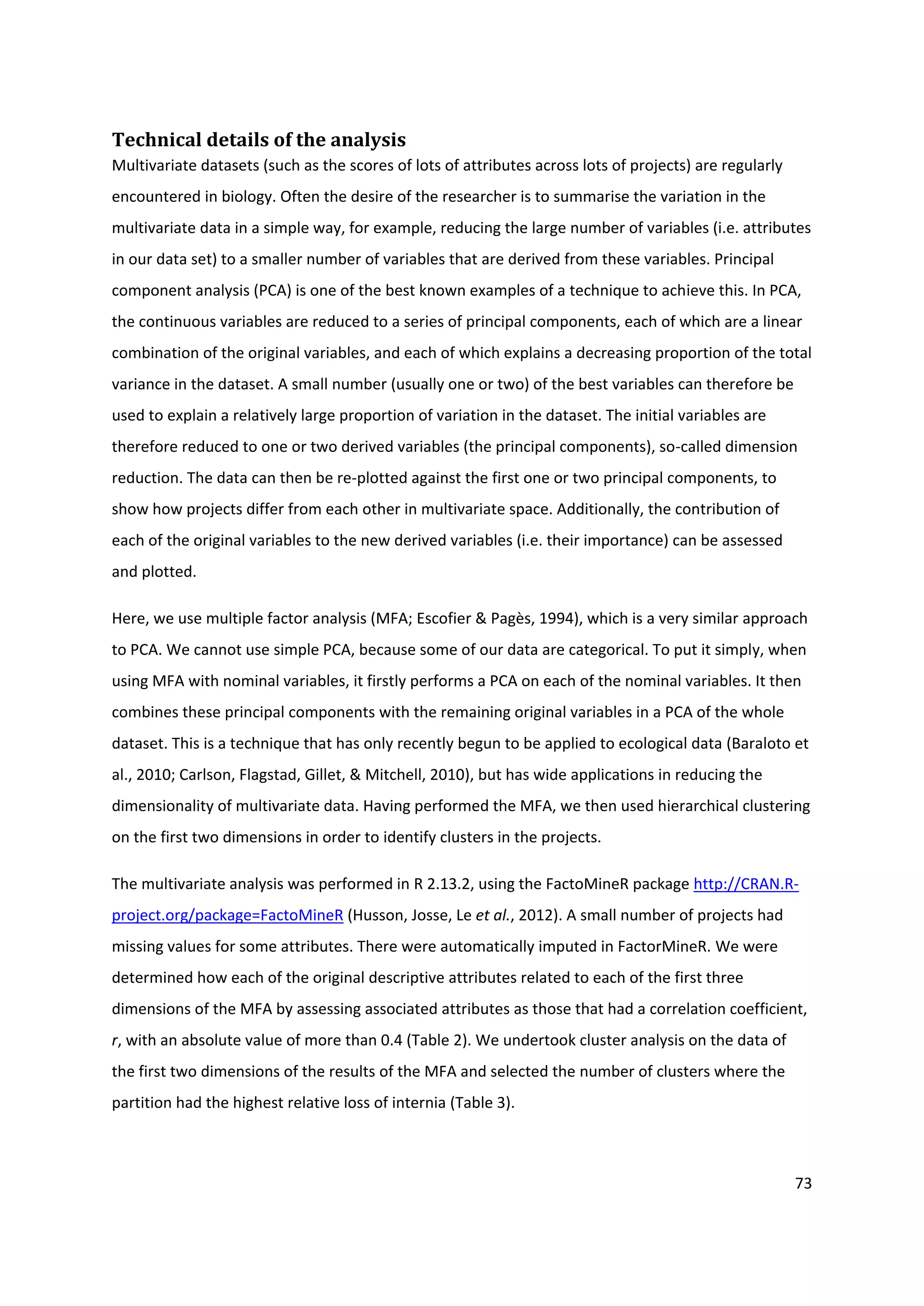 73
Technical details of the analysis
Multivariate datasets (such as the scores of lots of attributes across lots of projects) are regularly
encountered in biology. Often the desire of the researcher is to summarise the variation in the
multivariate data in a simple way, for example, reducing the large number of variables (i.e. attributes
in our data set) to a smaller number of variables that are derived from these variables. Principal
component analysis (PCA) is one of the best known examples of a technique to achieve this. In PCA,
the continuous variables are reduced to a series of principal components, each of which are a linear
combination of the original variables, and each of which explains a decreasing proportion of the total
variance in the dataset. A small number (usually one or two) of the best variables can therefore be
used to explain a relatively large proportion of variation in the dataset. The initial variables are
therefore reduced to one or two derived variables (the principal components), so-called dimension
reduction. The data can then be re-plotted against the first one or two principal components, to
show how projects differ from each other in multivariate space. Additionally, the contribution of
each of the original variables to the new derived variables (i.e. their importance) can be assessed
and plotted.
Here, we use multiple factor analysis (MFA; Escofier & Pagès, 1994), which is a very similar approach
to PCA. We cannot use simple PCA, because some of our data are categorical. To put it simply, when
using MFA with nominal variables, it firstly performs a PCA on each of the nominal variables. It then
combines these principal components with the remaining original variables in a PCA of the whole
dataset. This is a technique that has only recently begun to be applied to ecological data (Baraloto et
al., 2010; Carlson, Flagstad, Gillet, & Mitchell, 2010), but has wide applications in reducing the
dimensionality of multivariate data. Having performed the MFA, we then used hierarchical clustering
on the first two dimensions in order to identify clusters in the projects.
The multivariate analysis was performed in R 2.13.2, using the FactoMineR package http://CRAN.R-
project.org/package=FactoMineR (Husson, Josse, Le et al., 2012). A small number of projects had
missing values for some attributes. There were automatically imputed in FactorMineR. We were
determined how each of the original descriptive attributes related to each of the first three
dimensions of the MFA by assessing associated attributes as those that had a correlation coefficient,
r, with an absolute value of more than 0.4 (Table 2). We undertook cluster analysis on the data of
the first two dimensions of the results of the MFA and selected the number of clusters where the
partition had the highest relative loss of internia (Table 3).
 