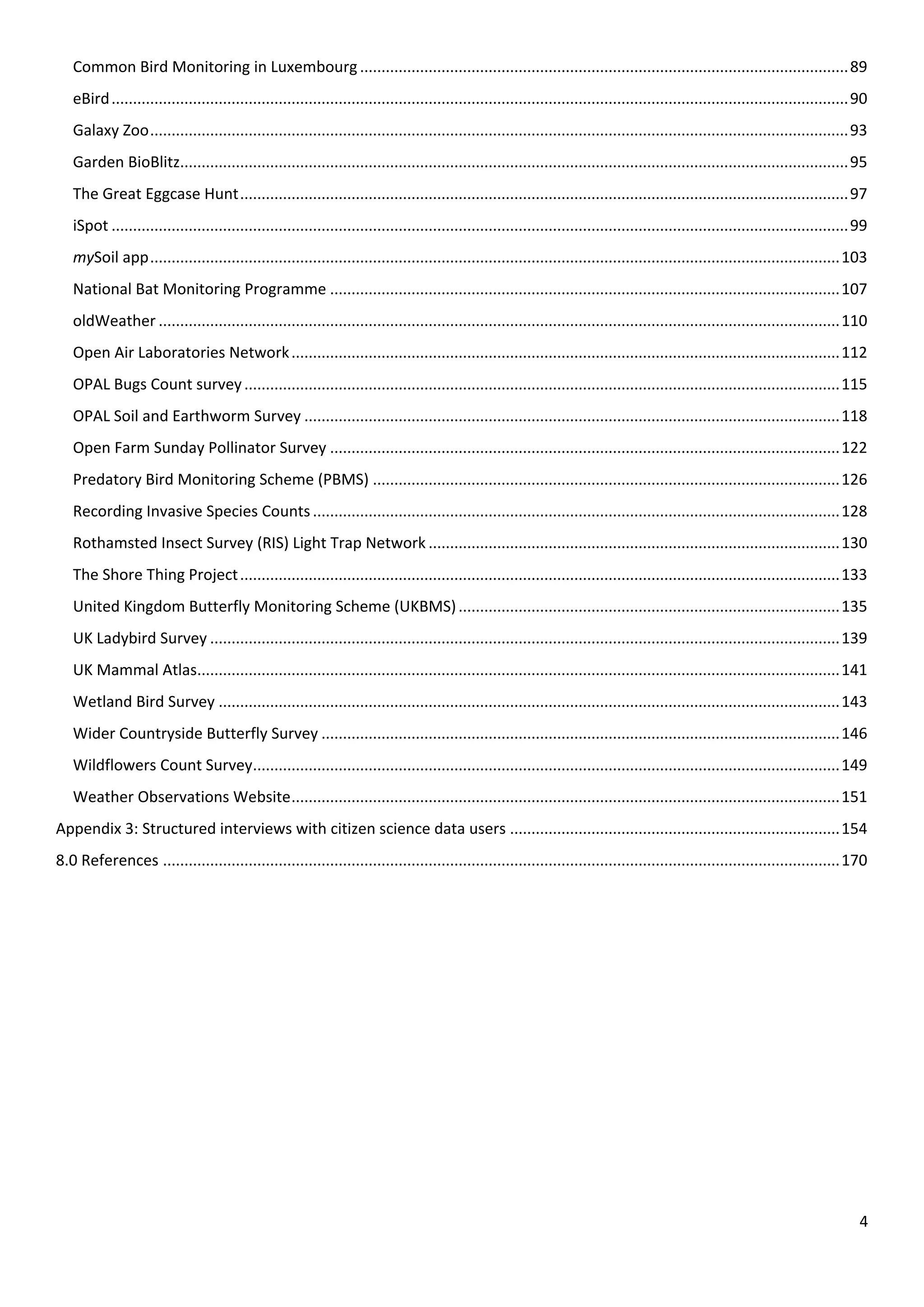 4
Common Bird Monitoring in Luxembourg..................................................................................................................89
eBird............................................................................................................................................................................90
Galaxy Zoo...................................................................................................................................................................93
Garden BioBlitz............................................................................................................................................................95
The Great Eggcase Hunt..............................................................................................................................................97
iSpot ............................................................................................................................................................................99
mySoil app.................................................................................................................................................................103
National Bat Monitoring Programme .......................................................................................................................107
oldWeather ...............................................................................................................................................................110
Open Air Laboratories Network................................................................................................................................112
OPAL Bugs Count survey...........................................................................................................................................115
OPAL Soil and Earthworm Survey .............................................................................................................................118
Open Farm Sunday Pollinator Survey .......................................................................................................................122
Predatory Bird Monitoring Scheme (PBMS) .............................................................................................................126
Recording Invasive Species Counts...........................................................................................................................128
Rothamsted Insect Survey (RIS) Light Trap Network ................................................................................................130
The Shore Thing Project............................................................................................................................................133
United Kingdom Butterfly Monitoring Scheme (UKBMS).........................................................................................135
UK Ladybird Survey ...................................................................................................................................................139
UK Mammal Atlas......................................................................................................................................................141
Wetland Bird Survey .................................................................................................................................................143
Wider Countryside Butterfly Survey .........................................................................................................................146
Wildflowers Count Survey.........................................................................................................................................149
Weather Observations Website................................................................................................................................151
Appendix 3: Structured interviews with citizen science data users .............................................................................154
8.0 References ..............................................................................................................................................................170
 