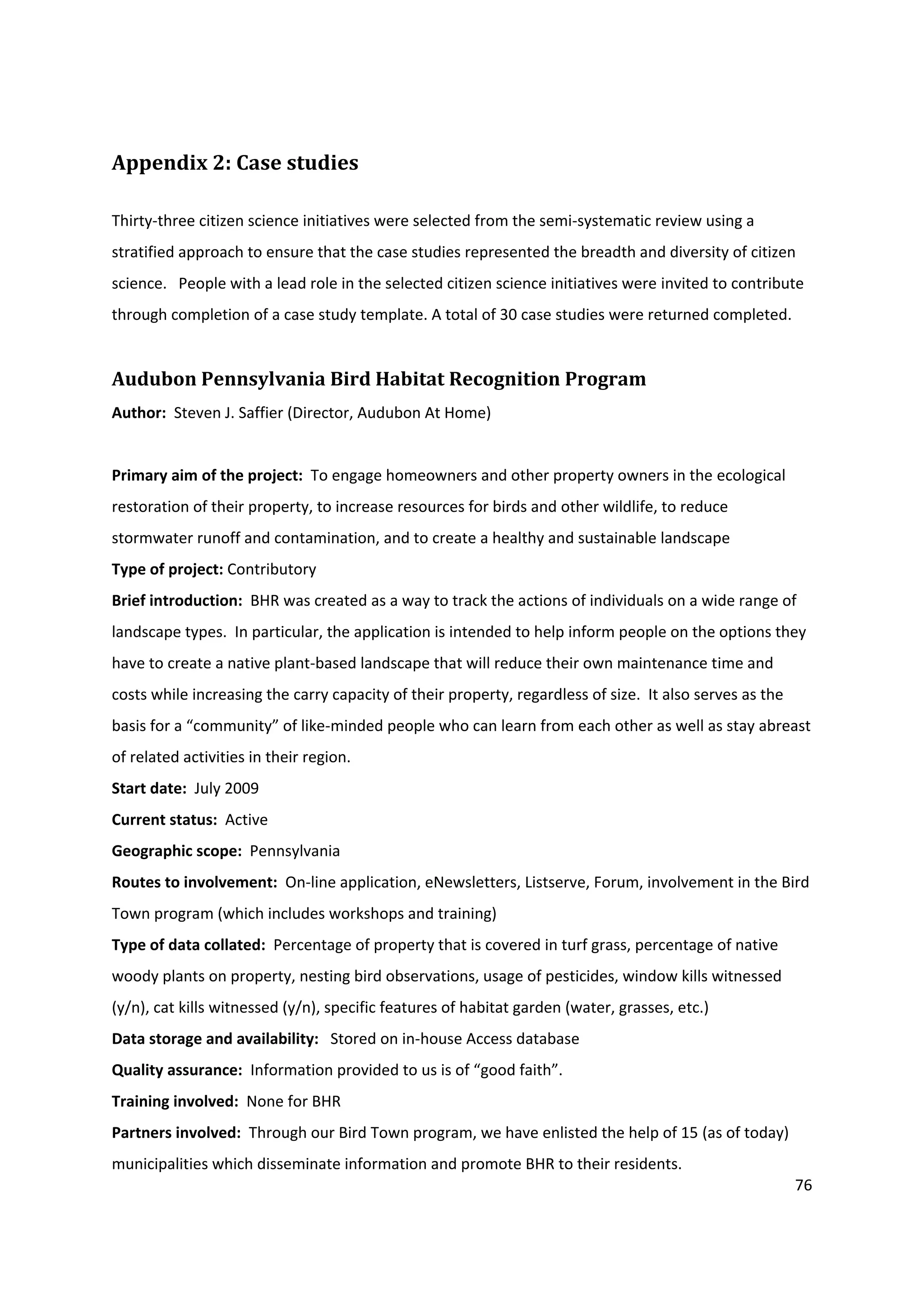 76
Appendix 2: Case studies
Thirty-three citizen science initiatives were selected from the semi-systematic review using a
stratified approach to ensure that the case studies represented the breadth and diversity of citizen
science. People with a lead role in the selected citizen science initiatives were invited to contribute
through completion of a case study template. A total of 30 case studies were returned completed.
Audubon Pennsylvania Bird Habitat Recognition Program
Author: Steven J. Saffier (Director, Audubon At Home)
Primary aim of the project: To engage homeowners and other property owners in the ecological
restoration of their property, to increase resources for birds and other wildlife, to reduce
stormwater runoff and contamination, and to create a healthy and sustainable landscape
Type of project: Contributory
Brief introduction: BHR was created as a way to track the actions of individuals on a wide range of
landscape types. In particular, the application is intended to help inform people on the options they
have to create a native plant-based landscape that will reduce their own maintenance time and
costs while increasing the carry capacity of their property, regardless of size. It also serves as the
basis for a “community” of like-minded people who can learn from each other as well as stay abreast
of related activities in their region.
Start date: July 2009
Current status: Active
Geographic scope: Pennsylvania
Routes to involvement: On-line application, eNewsletters, Listserve, Forum, involvement in the Bird
Town program (which includes workshops and training)
Type of data collated: Percentage of property that is covered in turf grass, percentage of native
woody plants on property, nesting bird observations, usage of pesticides, window kills witnessed
(y/n), cat kills witnessed (y/n), specific features of habitat garden (water, grasses, etc.)
Data storage and availability: Stored on in-house Access database
Quality assurance: Information provided to us is of “good faith”.
Training involved: None for BHR
Partners involved: Through our Bird Town program, we have enlisted the help of 15 (as of today)
municipalities which disseminate information and promote BHR to their residents.
 