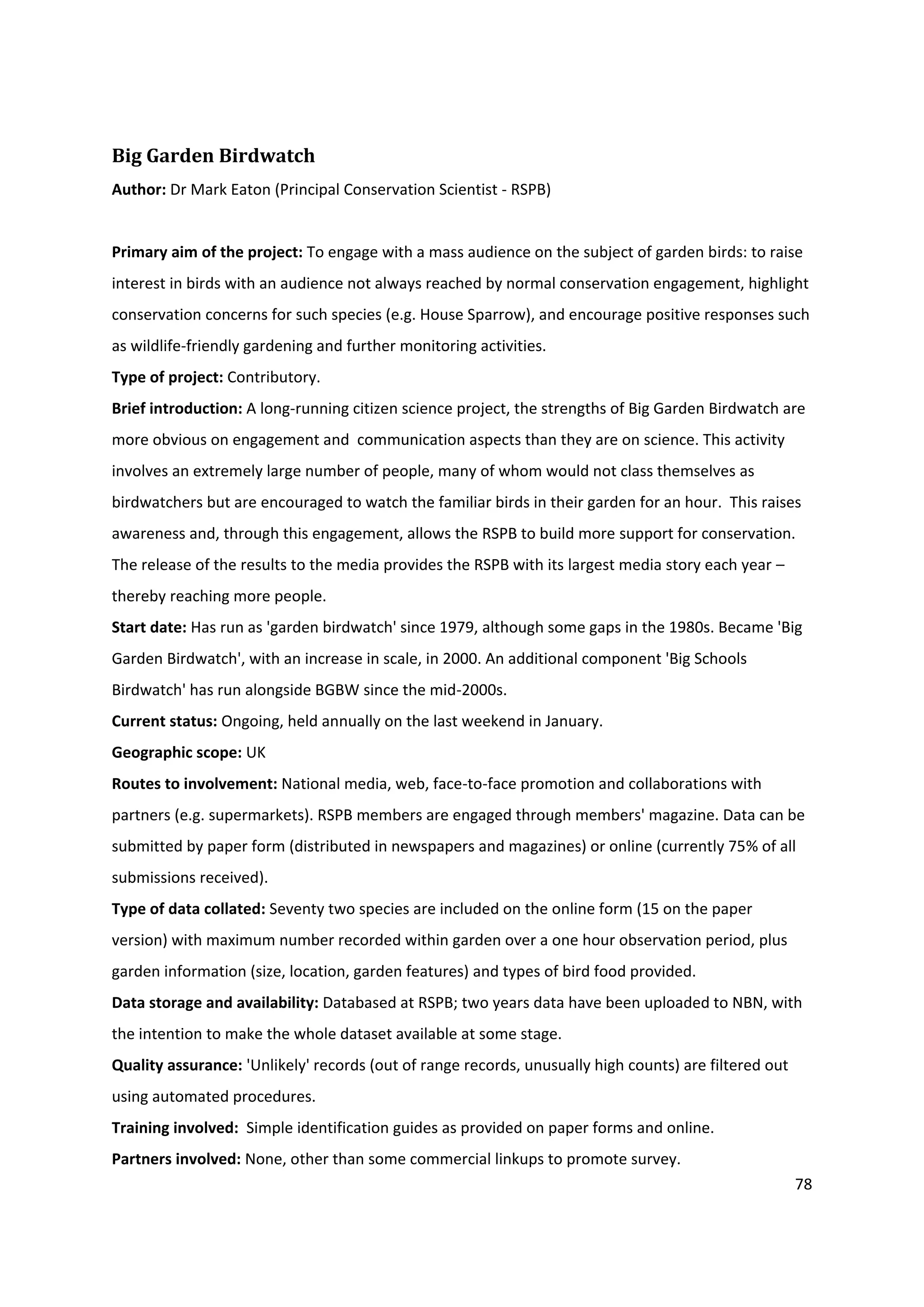 78
Big Garden Birdwatch
Author: Dr Mark Eaton (Principal Conservation Scientist - RSPB)
Primary aim of the project: To engage with a mass audience on the subject of garden birds: to raise
interest in birds with an audience not always reached by normal conservation engagement, highlight
conservation concerns for such species (e.g. House Sparrow), and encourage positive responses such
as wildlife-friendly gardening and further monitoring activities.
Type of project: Contributory.
Brief introduction: A long-running citizen science project, the strengths of Big Garden Birdwatch are
more obvious on engagement and communication aspects than they are on science. This activity
involves an extremely large number of people, many of whom would not class themselves as
birdwatchers but are encouraged to watch the familiar birds in their garden for an hour. This raises
awareness and, through this engagement, allows the RSPB to build more support for conservation.
The release of the results to the media provides the RSPB with its largest media story each year –
thereby reaching more people.
Start date: Has run as 'garden birdwatch' since 1979, although some gaps in the 1980s. Became 'Big
Garden Birdwatch', with an increase in scale, in 2000. An additional component 'Big Schools
Birdwatch' has run alongside BGBW since the mid-2000s.
Current status: Ongoing, held annually on the last weekend in January.
Geographic scope: UK
Routes to involvement: National media, web, face-to-face promotion and collaborations with
partners (e.g. supermarkets). RSPB members are engaged through members' magazine. Data can be
submitted by paper form (distributed in newspapers and magazines) or online (currently 75% of all
submissions received).
Type of data collated: Seventy two species are included on the online form (15 on the paper
version) with maximum number recorded within garden over a one hour observation period, plus
garden information (size, location, garden features) and types of bird food provided.
Data storage and availability: Databased at RSPB; two years data have been uploaded to NBN, with
the intention to make the whole dataset available at some stage.
Quality assurance: 'Unlikely' records (out of range records, unusually high counts) are filtered out
using automated procedures.
Training involved: Simple identification guides as provided on paper forms and online.
Partners involved: None, other than some commercial linkups to promote survey.
 