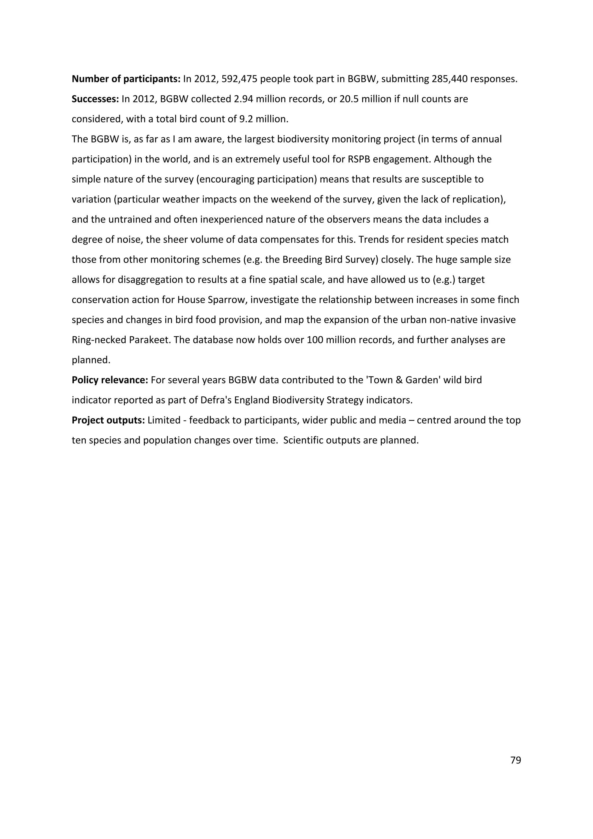 79
Number of participants: In 2012, 592,475 people took part in BGBW, submitting 285,440 responses.
Successes: In 2012, BGBW collected 2.94 million records, or 20.5 million if null counts are
considered, with a total bird count of 9.2 million.
The BGBW is, as far as I am aware, the largest biodiversity monitoring project (in terms of annual
participation) in the world, and is an extremely useful tool for RSPB engagement. Although the
simple nature of the survey (encouraging participation) means that results are susceptible to
variation (particular weather impacts on the weekend of the survey, given the lack of replication),
and the untrained and often inexperienced nature of the observers means the data includes a
degree of noise, the sheer volume of data compensates for this. Trends for resident species match
those from other monitoring schemes (e.g. the Breeding Bird Survey) closely. The huge sample size
allows for disaggregation to results at a fine spatial scale, and have allowed us to (e.g.) target
conservation action for House Sparrow, investigate the relationship between increases in some finch
species and changes in bird food provision, and map the expansion of the urban non-native invasive
Ring-necked Parakeet. The database now holds over 100 million records, and further analyses are
planned.
Policy relevance: For several years BGBW data contributed to the 'Town & Garden' wild bird
indicator reported as part of Defra's England Biodiversity Strategy indicators.
Project outputs: Limited - feedback to participants, wider public and media – centred around the top
ten species and population changes over time. Scientific outputs are planned.
 