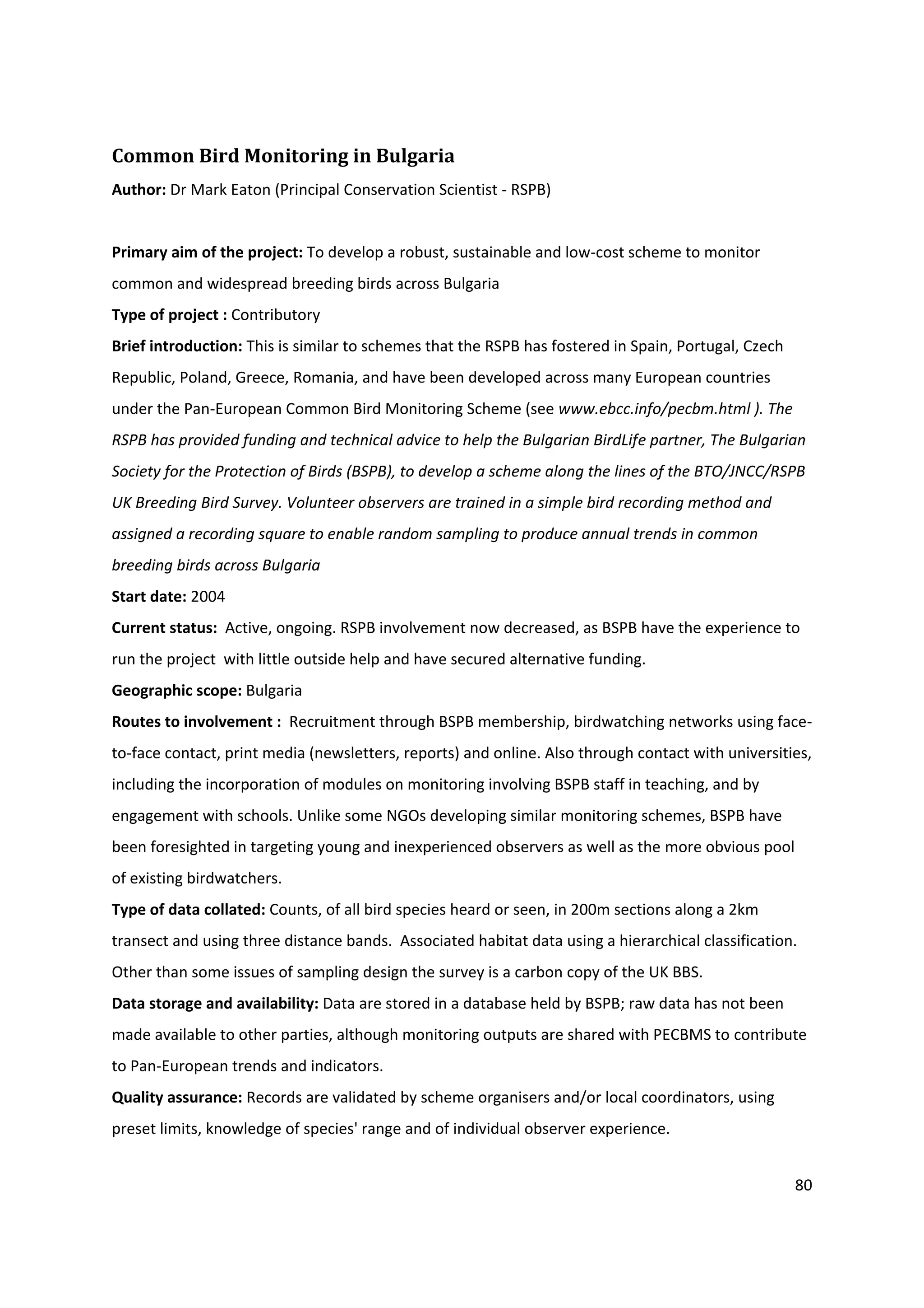 80
Common Bird Monitoring in Bulgaria
Author: Dr Mark Eaton (Principal Conservation Scientist - RSPB)
Primary aim of the project: To develop a robust, sustainable and low-cost scheme to monitor
common and widespread breeding birds across Bulgaria
Type of project : Contributory
Brief introduction: This is similar to schemes that the RSPB has fostered in Spain, Portugal, Czech
Republic, Poland, Greece, Romania, and have been developed across many European countries
under the Pan-European Common Bird Monitoring Scheme (see www.ebcc.info/pecbm.html ). The
RSPB has provided funding and technical advice to help the Bulgarian BirdLife partner, The Bulgarian
Society for the Protection of Birds (BSPB), to develop a scheme along the lines of the BTO/JNCC/RSPB
UK Breeding Bird Survey. Volunteer observers are trained in a simple bird recording method and
assigned a recording square to enable random sampling to produce annual trends in common
breeding birds across Bulgaria
Start date: 2004
Current status: Active, ongoing. RSPB involvement now decreased, as BSPB have the experience to
run the project with little outside help and have secured alternative funding.
Geographic scope: Bulgaria
Routes to involvement : Recruitment through BSPB membership, birdwatching networks using face-
to-face contact, print media (newsletters, reports) and online. Also through contact with universities,
including the incorporation of modules on monitoring involving BSPB staff in teaching, and by
engagement with schools. Unlike some NGOs developing similar monitoring schemes, BSPB have
been foresighted in targeting young and inexperienced observers as well as the more obvious pool
of existing birdwatchers.
Type of data collated: Counts, of all bird species heard or seen, in 200m sections along a 2km
transect and using three distance bands. Associated habitat data using a hierarchical classification.
Other than some issues of sampling design the survey is a carbon copy of the UK BBS.
Data storage and availability: Data are stored in a database held by BSPB; raw data has not been
made available to other parties, although monitoring outputs are shared with PECBMS to contribute
to Pan-European trends and indicators.
Quality assurance: Records are validated by scheme organisers and/or local coordinators, using
preset limits, knowledge of species' range and of individual observer experience.
 