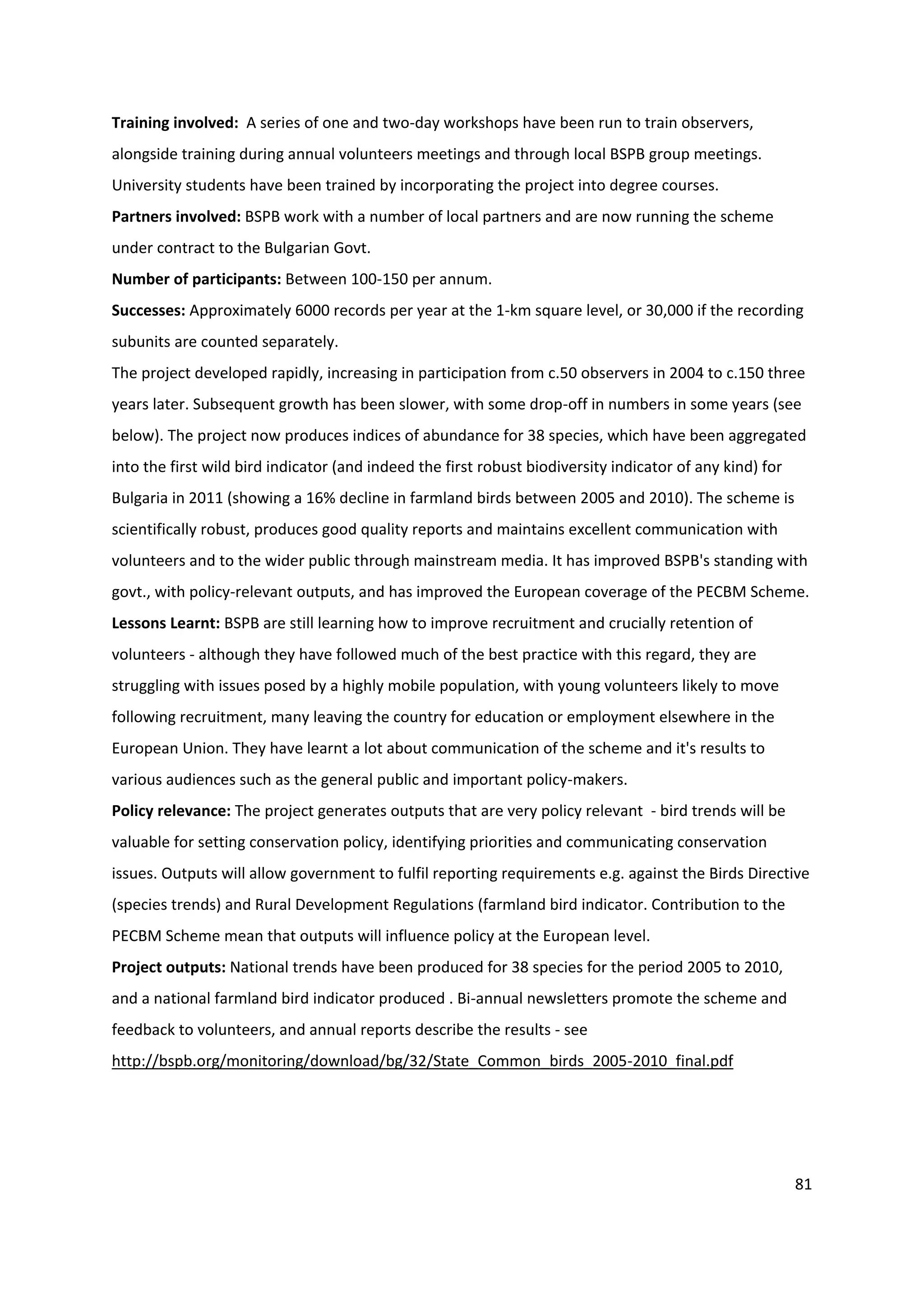 81
Training involved: A series of one and two-day workshops have been run to train observers,
alongside training during annual volunteers meetings and through local BSPB group meetings.
University students have been trained by incorporating the project into degree courses.
Partners involved: BSPB work with a number of local partners and are now running the scheme
under contract to the Bulgarian Govt.
Number of participants: Between 100-150 per annum.
Successes: Approximately 6000 records per year at the 1-km square level, or 30,000 if the recording
subunits are counted separately.
The project developed rapidly, increasing in participation from c.50 observers in 2004 to c.150 three
years later. Subsequent growth has been slower, with some drop-off in numbers in some years (see
below). The project now produces indices of abundance for 38 species, which have been aggregated
into the first wild bird indicator (and indeed the first robust biodiversity indicator of any kind) for
Bulgaria in 2011 (showing a 16% decline in farmland birds between 2005 and 2010). The scheme is
scientifically robust, produces good quality reports and maintains excellent communication with
volunteers and to the wider public through mainstream media. It has improved BSPB's standing with
govt., with policy-relevant outputs, and has improved the European coverage of the PECBM Scheme.
Lessons Learnt: BSPB are still learning how to improve recruitment and crucially retention of
volunteers - although they have followed much of the best practice with this regard, they are
struggling with issues posed by a highly mobile population, with young volunteers likely to move
following recruitment, many leaving the country for education or employment elsewhere in the
European Union. They have learnt a lot about communication of the scheme and it's results to
various audiences such as the general public and important policy-makers.
Policy relevance: The project generates outputs that are very policy relevant - bird trends will be
valuable for setting conservation policy, identifying priorities and communicating conservation
issues. Outputs will allow government to fulfil reporting requirements e.g. against the Birds Directive
(species trends) and Rural Development Regulations (farmland bird indicator. Contribution to the
PECBM Scheme mean that outputs will influence policy at the European level.
Project outputs: National trends have been produced for 38 species for the period 2005 to 2010,
and a national farmland bird indicator produced . Bi-annual newsletters promote the scheme and
feedback to volunteers, and annual reports describe the results - see
http://bspb.org/monitoring/download/bg/32/State_Common_birds_2005-2010_final.pdf
 