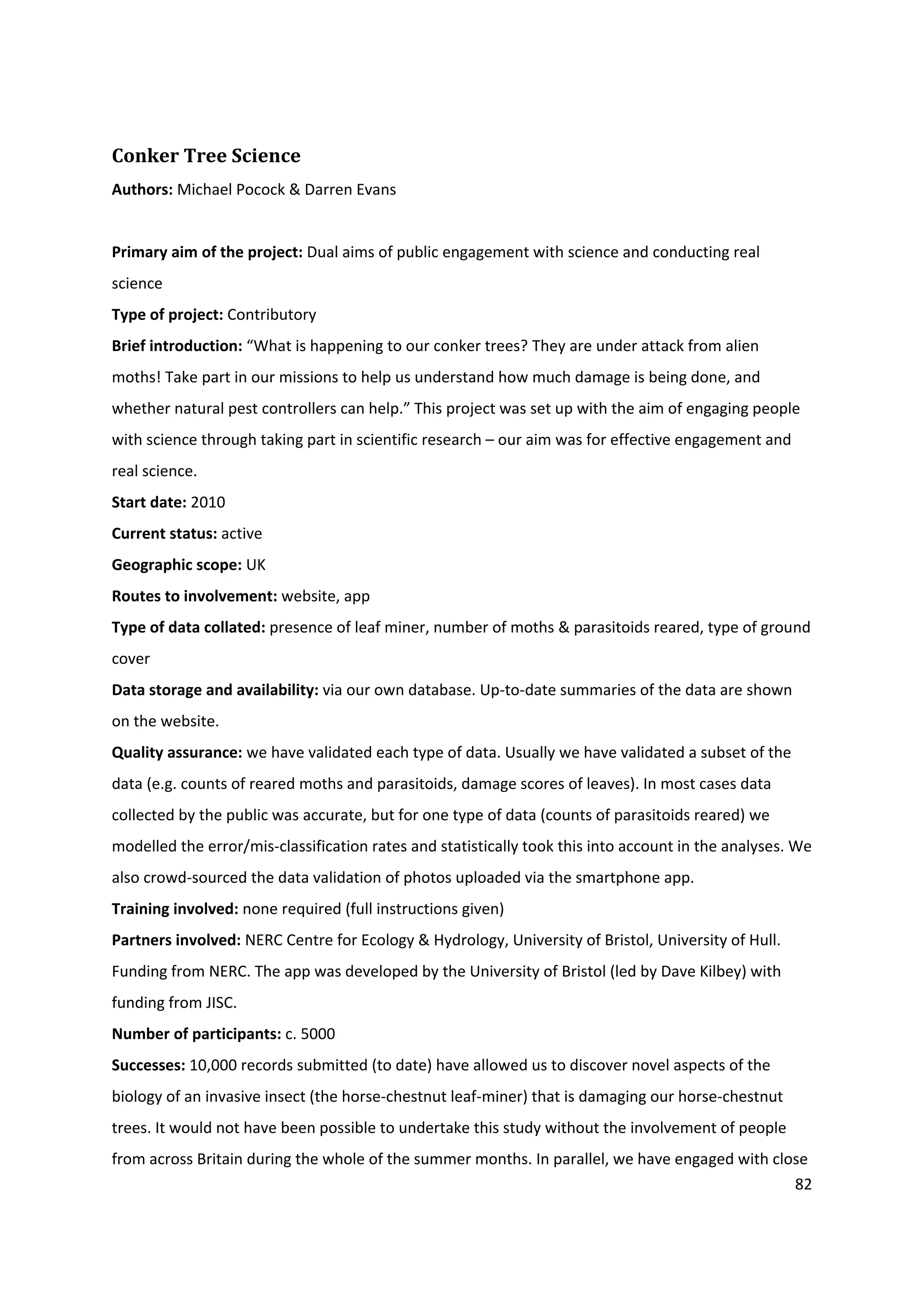 82
Conker Tree Science
Authors: Michael Pocock & Darren Evans
Primary aim of the project: Dual aims of public engagement with science and conducting real
science
Type of project: Contributory
Brief introduction: “What is happening to our conker trees? They are under attack from alien
moths! Take part in our missions to help us understand how much damage is being done, and
whether natural pest controllers can help.” This project was set up with the aim of engaging people
with science through taking part in scientific research – our aim was for effective engagement and
real science.
Start date: 2010
Current status: active
Geographic scope: UK
Routes to involvement: website, app
Type of data collated: presence of leaf miner, number of moths & parasitoids reared, type of ground
cover
Data storage and availability: via our own database. Up-to-date summaries of the data are shown
on the website.
Quality assurance: we have validated each type of data. Usually we have validated a subset of the
data (e.g. counts of reared moths and parasitoids, damage scores of leaves). In most cases data
collected by the public was accurate, but for one type of data (counts of parasitoids reared) we
modelled the error/mis-classification rates and statistically took this into account in the analyses. We
also crowd-sourced the data validation of photos uploaded via the smartphone app.
Training involved: none required (full instructions given)
Partners involved: NERC Centre for Ecology & Hydrology, University of Bristol, University of Hull.
Funding from NERC. The app was developed by the University of Bristol (led by Dave Kilbey) with
funding from JISC.
Number of participants: c. 5000
Successes: 10,000 records submitted (to date) have allowed us to discover novel aspects of the
biology of an invasive insect (the horse-chestnut leaf-miner) that is damaging our horse-chestnut
trees. It would not have been possible to undertake this study without the involvement of people
from across Britain during the whole of the summer months. In parallel, we have engaged with close
 