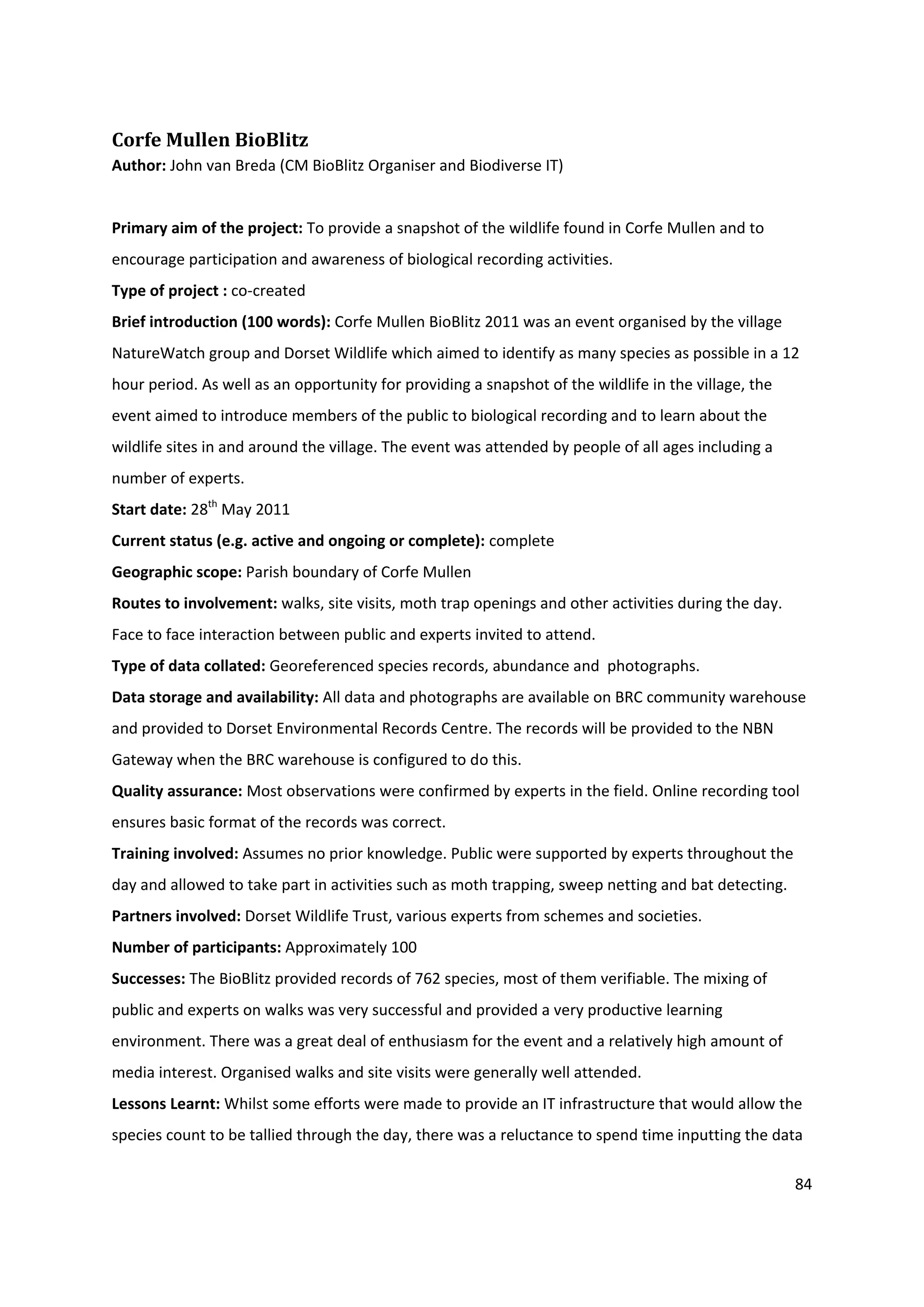 84
Corfe Mullen BioBlitz
Author: John van Breda (CM BioBlitz Organiser and Biodiverse IT)
Primary aim of the project: To provide a snapshot of the wildlife found in Corfe Mullen and to
encourage participation and awareness of biological recording activities.
Type of project : co-created
Brief introduction (100 words): Corfe Mullen BioBlitz 2011 was an event organised by the village
NatureWatch group and Dorset Wildlife which aimed to identify as many species as possible in a 12
hour period. As well as an opportunity for providing a snapshot of the wildlife in the village, the
event aimed to introduce members of the public to biological recording and to learn about the
wildlife sites in and around the village. The event was attended by people of all ages including a
number of experts.
Start date: 28th
May 2011
Current status (e.g. active and ongoing or complete): complete
Geographic scope: Parish boundary of Corfe Mullen
Routes to involvement: walks, site visits, moth trap openings and other activities during the day.
Face to face interaction between public and experts invited to attend.
Type of data collated: Georeferenced species records, abundance and photographs.
Data storage and availability: All data and photographs are available on BRC community warehouse
and provided to Dorset Environmental Records Centre. The records will be provided to the NBN
Gateway when the BRC warehouse is configured to do this.
Quality assurance: Most observations were confirmed by experts in the field. Online recording tool
ensures basic format of the records was correct.
Training involved: Assumes no prior knowledge. Public were supported by experts throughout the
day and allowed to take part in activities such as moth trapping, sweep netting and bat detecting.
Partners involved: Dorset Wildlife Trust, various experts from schemes and societies.
Number of participants: Approximately 100
Successes: The BioBlitz provided records of 762 species, most of them verifiable. The mixing of
public and experts on walks was very successful and provided a very productive learning
environment. There was a great deal of enthusiasm for the event and a relatively high amount of
media interest. Organised walks and site visits were generally well attended.
Lessons Learnt: Whilst some efforts were made to provide an IT infrastructure that would allow the
species count to be tallied through the day, there was a reluctance to spend time inputting the data
 