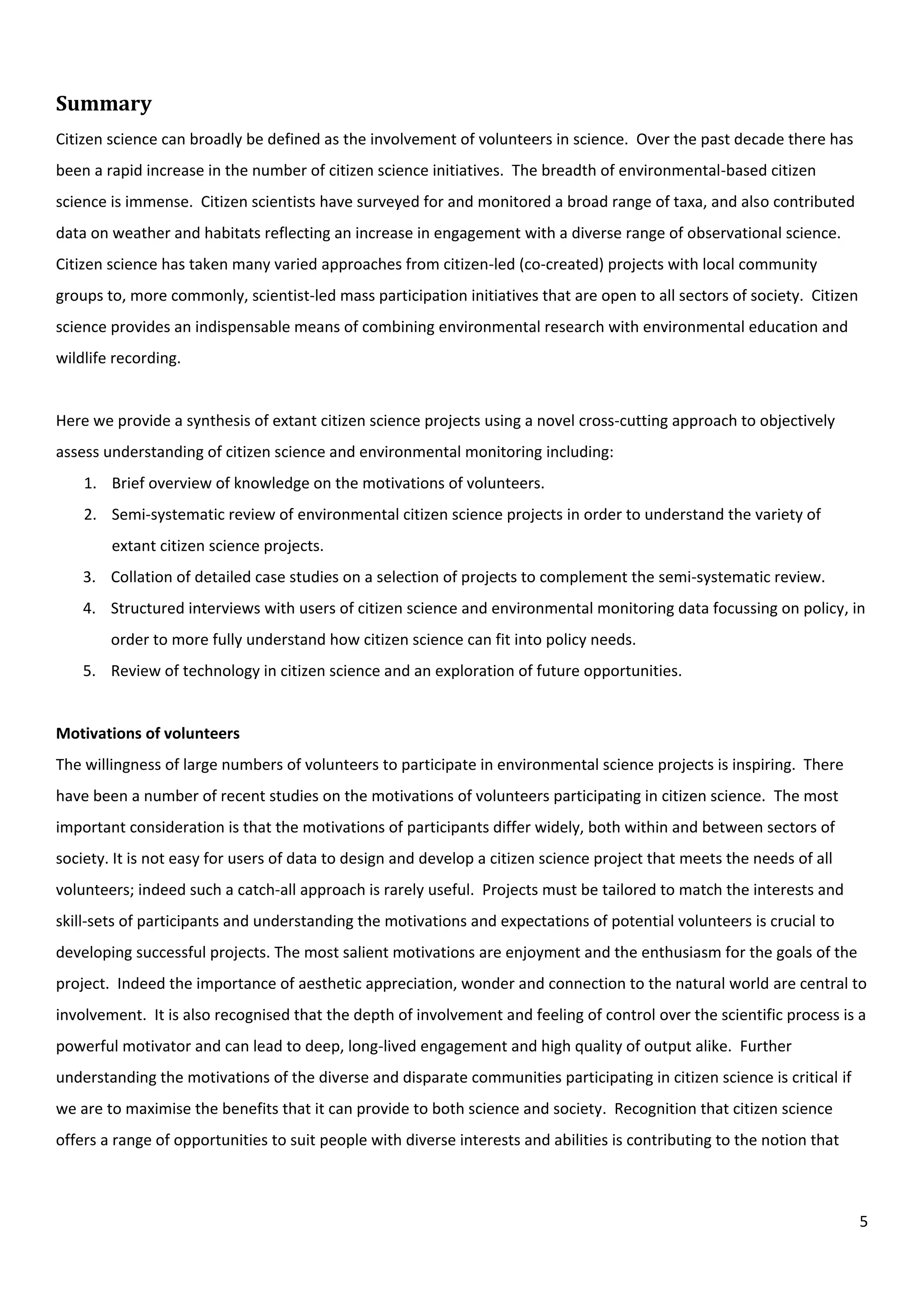 5
Summary
Citizen science can broadly be defined as the involvement of volunteers in science. Over the past decade there has
been a rapid increase in the number of citizen science initiatives. The breadth of environmental-based citizen
science is immense. Citizen scientists have surveyed for and monitored a broad range of taxa, and also contributed
data on weather and habitats reflecting an increase in engagement with a diverse range of observational science.
Citizen science has taken many varied approaches from citizen-led (co-created) projects with local community
groups to, more commonly, scientist-led mass participation initiatives that are open to all sectors of society. Citizen
science provides an indispensable means of combining environmental research with environmental education and
wildlife recording.
Here we provide a synthesis of extant citizen science projects using a novel cross-cutting approach to objectively
assess understanding of citizen science and environmental monitoring including:
1. Brief overview of knowledge on the motivations of volunteers.
2. Semi-systematic review of environmental citizen science projects in order to understand the variety of
extant citizen science projects.
3. Collation of detailed case studies on a selection of projects to complement the semi-systematic review.
4. Structured interviews with users of citizen science and environmental monitoring data focussing on policy, in
order to more fully understand how citizen science can fit into policy needs.
5. Review of technology in citizen science and an exploration of future opportunities.
Motivations of volunteers
The willingness of large numbers of volunteers to participate in environmental science projects is inspiring. There
have been a number of recent studies on the motivations of volunteers participating in citizen science. The most
important consideration is that the motivations of participants differ widely, both within and between sectors of
society. It is not easy for users of data to design and develop a citizen science project that meets the needs of all
volunteers; indeed such a catch-all approach is rarely useful. Projects must be tailored to match the interests and
skill-sets of participants and understanding the motivations and expectations of potential volunteers is crucial to
developing successful projects. The most salient motivations are enjoyment and the enthusiasm for the goals of the
project. Indeed the importance of aesthetic appreciation, wonder and connection to the natural world are central to
involvement. It is also recognised that the depth of involvement and feeling of control over the scientific process is a
powerful motivator and can lead to deep, long-lived engagement and high quality of output alike. Further
understanding the motivations of the diverse and disparate communities participating in citizen science is critical if
we are to maximise the benefits that it can provide to both science and society. Recognition that citizen science
offers a range of opportunities to suit people with diverse interests and abilities is contributing to the notion that
 