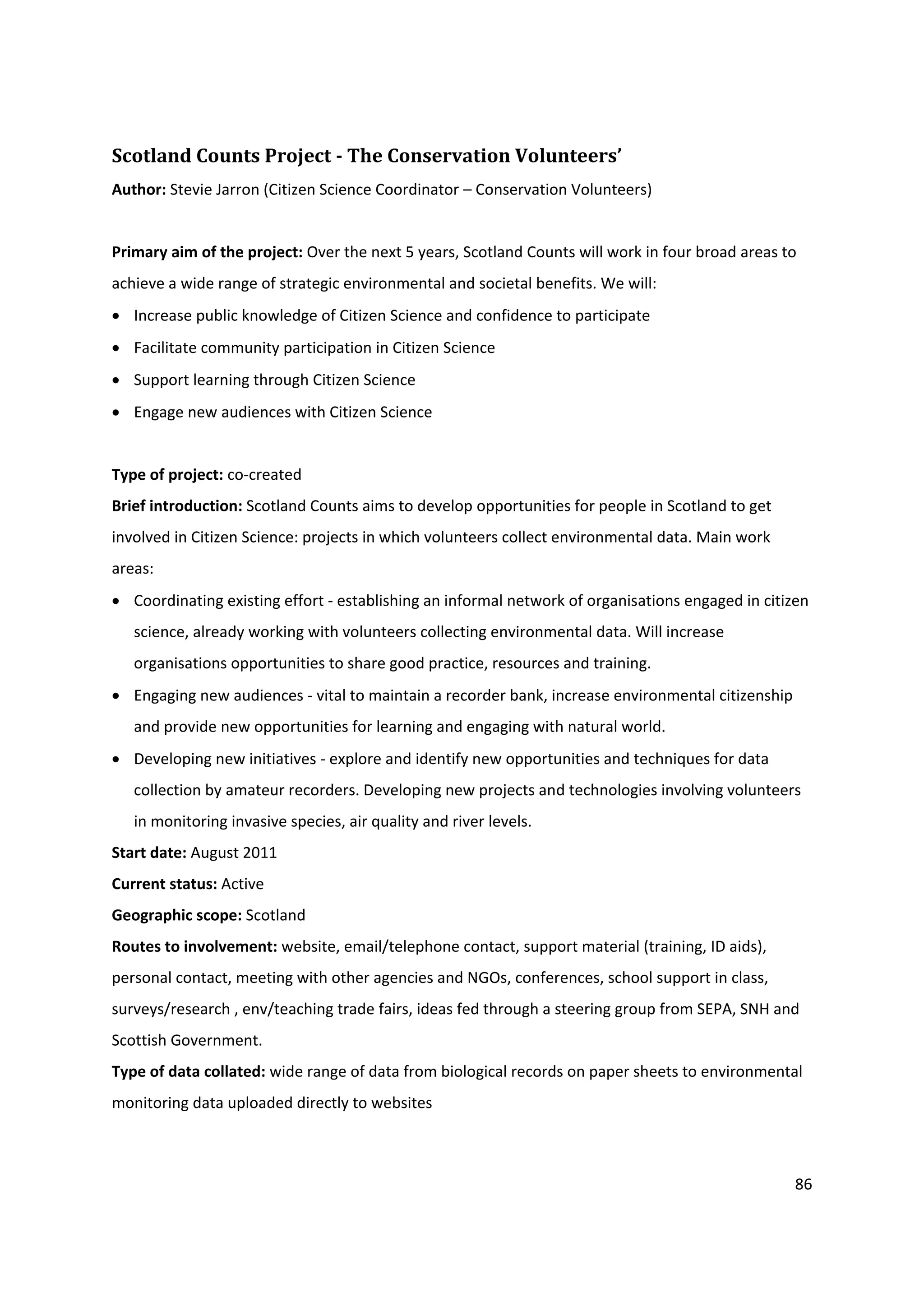 86
Scotland Counts Project - The Conservation Volunteers’
Author: Stevie Jarron (Citizen Science Coordinator – Conservation Volunteers)
Primary aim of the project: Over the next 5 years, Scotland Counts will work in four broad areas to
achieve a wide range of strategic environmental and societal benefits. We will:
 Increase public knowledge of Citizen Science and confidence to participate
 Facilitate community participation in Citizen Science
 Support learning through Citizen Science
 Engage new audiences with Citizen Science
Type of project: co-created
Brief introduction: Scotland Counts aims to develop opportunities for people in Scotland to get
involved in Citizen Science: projects in which volunteers collect environmental data. Main work
areas:
 Coordinating existing effort - establishing an informal network of organisations engaged in citizen
science, already working with volunteers collecting environmental data. Will increase
organisations opportunities to share good practice, resources and training.
 Engaging new audiences - vital to maintain a recorder bank, increase environmental citizenship
and provide new opportunities for learning and engaging with natural world.
 Developing new initiatives - explore and identify new opportunities and techniques for data
collection by amateur recorders. Developing new projects and technologies involving volunteers
in monitoring invasive species, air quality and river levels.
Start date: August 2011
Current status: Active
Geographic scope: Scotland
Routes to involvement: website, email/telephone contact, support material (training, ID aids),
personal contact, meeting with other agencies and NGOs, conferences, school support in class,
surveys/research , env/teaching trade fairs, ideas fed through a steering group from SEPA, SNH and
Scottish Government.
Type of data collated: wide range of data from biological records on paper sheets to environmental
monitoring data uploaded directly to websites
 