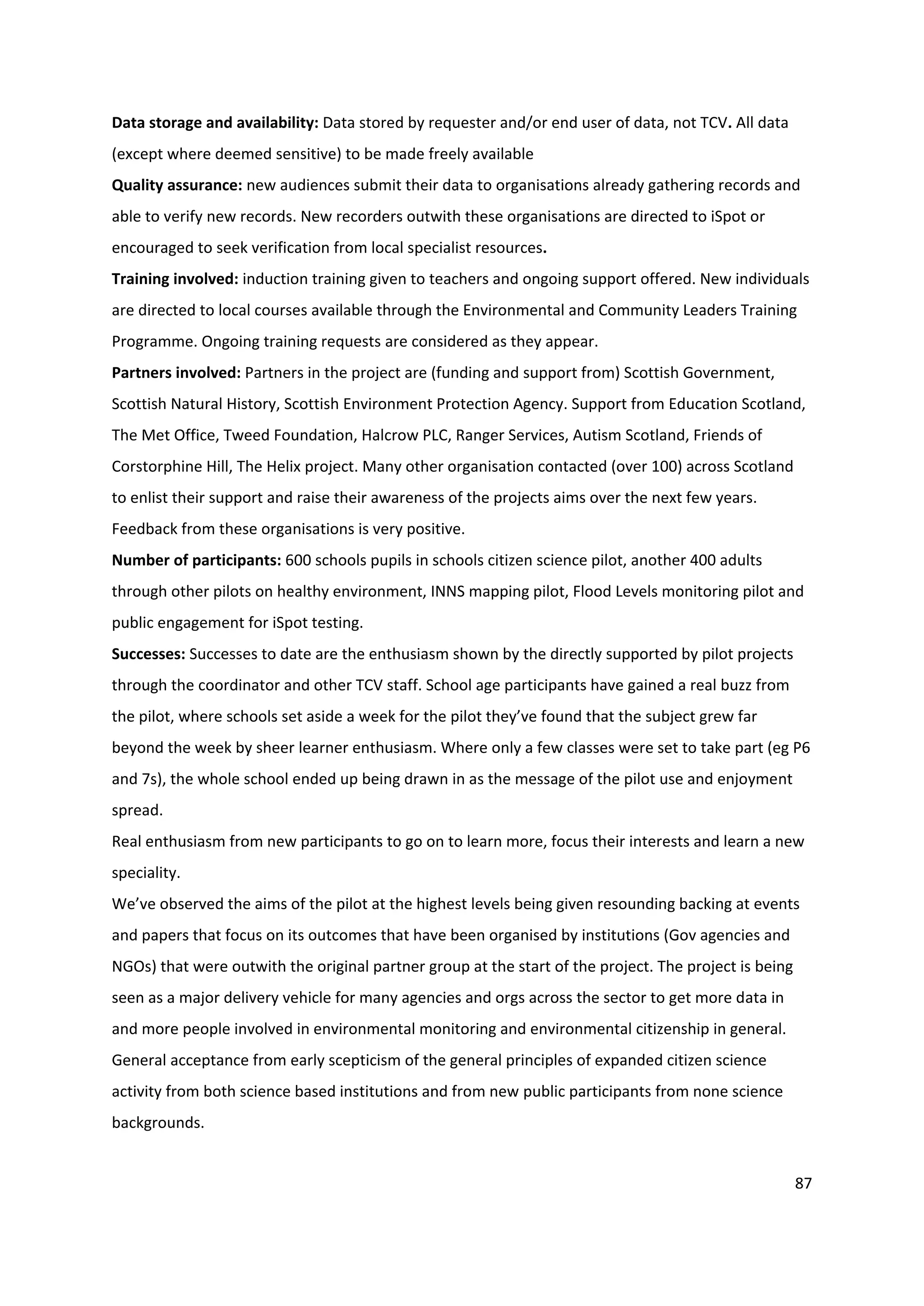 87
Data storage and availability: Data stored by requester and/or end user of data, not TCV. All data
(except where deemed sensitive) to be made freely available
Quality assurance: new audiences submit their data to organisations already gathering records and
able to verify new records. New recorders outwith these organisations are directed to iSpot or
encouraged to seek verification from local specialist resources.
Training involved: induction training given to teachers and ongoing support offered. New individuals
are directed to local courses available through the Environmental and Community Leaders Training
Programme. Ongoing training requests are considered as they appear.
Partners involved: Partners in the project are (funding and support from) Scottish Government,
Scottish Natural History, Scottish Environment Protection Agency. Support from Education Scotland,
The Met Office, Tweed Foundation, Halcrow PLC, Ranger Services, Autism Scotland, Friends of
Corstorphine Hill, The Helix project. Many other organisation contacted (over 100) across Scotland
to enlist their support and raise their awareness of the projects aims over the next few years.
Feedback from these organisations is very positive.
Number of participants: 600 schools pupils in schools citizen science pilot, another 400 adults
through other pilots on healthy environment, INNS mapping pilot, Flood Levels monitoring pilot and
public engagement for iSpot testing.
Successes: Successes to date are the enthusiasm shown by the directly supported by pilot projects
through the coordinator and other TCV staff. School age participants have gained a real buzz from
the pilot, where schools set aside a week for the pilot they’ve found that the subject grew far
beyond the week by sheer learner enthusiasm. Where only a few classes were set to take part (eg P6
and 7s), the whole school ended up being drawn in as the message of the pilot use and enjoyment
spread.
Real enthusiasm from new participants to go on to learn more, focus their interests and learn a new
speciality.
We’ve observed the aims of the pilot at the highest levels being given resounding backing at events
and papers that focus on its outcomes that have been organised by institutions (Gov agencies and
NGOs) that were outwith the original partner group at the start of the project. The project is being
seen as a major delivery vehicle for many agencies and orgs across the sector to get more data in
and more people involved in environmental monitoring and environmental citizenship in general.
General acceptance from early scepticism of the general principles of expanded citizen science
activity from both science based institutions and from new public participants from none science
backgrounds.
 
