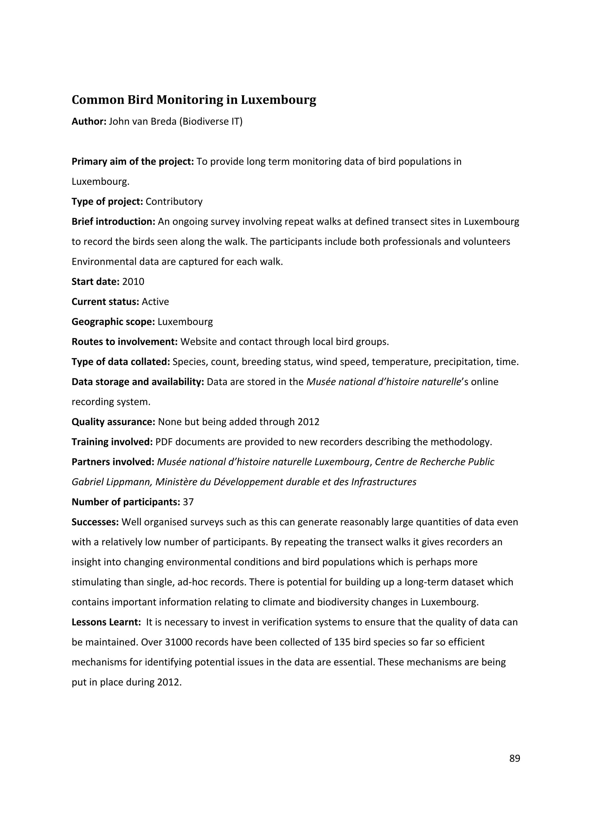 89
Common Bird Monitoring in Luxembourg
Author: John van Breda (Biodiverse IT)
Primary aim of the project: To provide long term monitoring data of bird populations in
Luxembourg.
Type of project: Contributory
Brief introduction: An ongoing survey involving repeat walks at defined transect sites in Luxembourg
to record the birds seen along the walk. The participants include both professionals and volunteers
Environmental data are captured for each walk.
Start date: 2010
Current status: Active
Geographic scope: Luxembourg
Routes to involvement: Website and contact through local bird groups.
Type of data collated: Species, count, breeding status, wind speed, temperature, precipitation, time.
Data storage and availability: Data are stored in the Musée national d’histoire naturelle’s online
recording system.
Quality assurance: None but being added through 2012
Training involved: PDF documents are provided to new recorders describing the methodology.
Partners involved: Musée national d’histoire naturelle Luxembourg, Centre de Recherche Public
Gabriel Lippmann, Ministère du Développement durable et des Infrastructures
Number of participants: 37
Successes: Well organised surveys such as this can generate reasonably large quantities of data even
with a relatively low number of participants. By repeating the transect walks it gives recorders an
insight into changing environmental conditions and bird populations which is perhaps more
stimulating than single, ad-hoc records. There is potential for building up a long-term dataset which
contains important information relating to climate and biodiversity changes in Luxembourg.
Lessons Learnt: It is necessary to invest in verification systems to ensure that the quality of data can
be maintained. Over 31000 records have been collected of 135 bird species so far so efficient
mechanisms for identifying potential issues in the data are essential. These mechanisms are being
put in place during 2012.
 