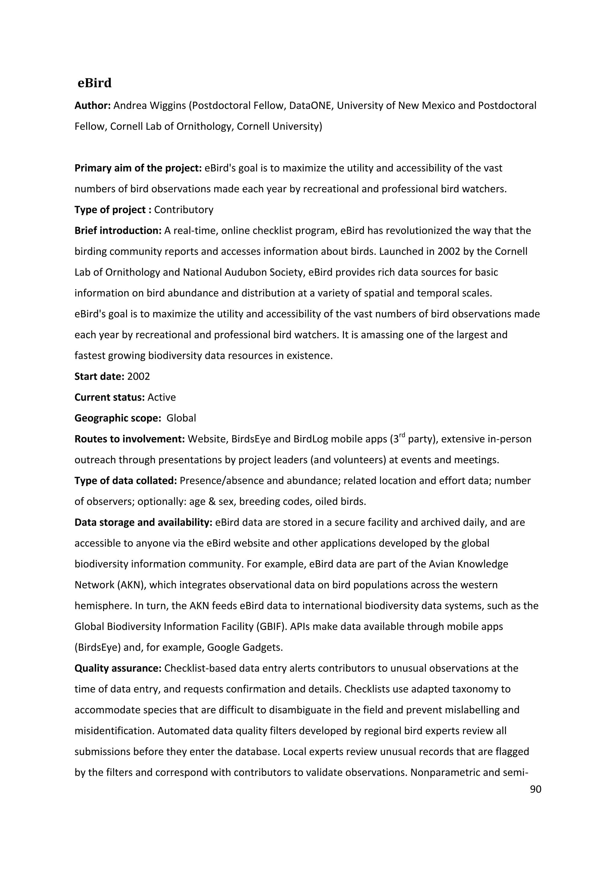 90
eBird
Author: Andrea Wiggins (Postdoctoral Fellow, DataONE, University of New Mexico and Postdoctoral
Fellow, Cornell Lab of Ornithology, Cornell University)
Primary aim of the project: eBird's goal is to maximize the utility and accessibility of the vast
numbers of bird observations made each year by recreational and professional bird watchers.
Type of project : Contributory
Brief introduction: A real-time, online checklist program, eBird has revolutionized the way that the
birding community reports and accesses information about birds. Launched in 2002 by the Cornell
Lab of Ornithology and National Audubon Society, eBird provides rich data sources for basic
information on bird abundance and distribution at a variety of spatial and temporal scales.
eBird's goal is to maximize the utility and accessibility of the vast numbers of bird observations made
each year by recreational and professional bird watchers. It is amassing one of the largest and
fastest growing biodiversity data resources in existence.
Start date: 2002
Current status: Active
Geographic scope: Global
Routes to involvement: Website, BirdsEye and BirdLog mobile apps (3rd
party), extensive in-person
outreach through presentations by project leaders (and volunteers) at events and meetings.
Type of data collated: Presence/absence and abundance; related location and effort data; number
of observers; optionally: age & sex, breeding codes, oiled birds.
Data storage and availability: eBird data are stored in a secure facility and archived daily, and are
accessible to anyone via the eBird website and other applications developed by the global
biodiversity information community. For example, eBird data are part of the Avian Knowledge
Network (AKN), which integrates observational data on bird populations across the western
hemisphere. In turn, the AKN feeds eBird data to international biodiversity data systems, such as the
Global Biodiversity Information Facility (GBIF). APIs make data available through mobile apps
(BirdsEye) and, for example, Google Gadgets.
Quality assurance: Checklist-based data entry alerts contributors to unusual observations at the
time of data entry, and requests confirmation and details. Checklists use adapted taxonomy to
accommodate species that are difficult to disambiguate in the field and prevent mislabelling and
misidentification. Automated data quality filters developed by regional bird experts review all
submissions before they enter the database. Local experts review unusual records that are flagged
by the filters and correspond with contributors to validate observations. Nonparametric and semi-
 