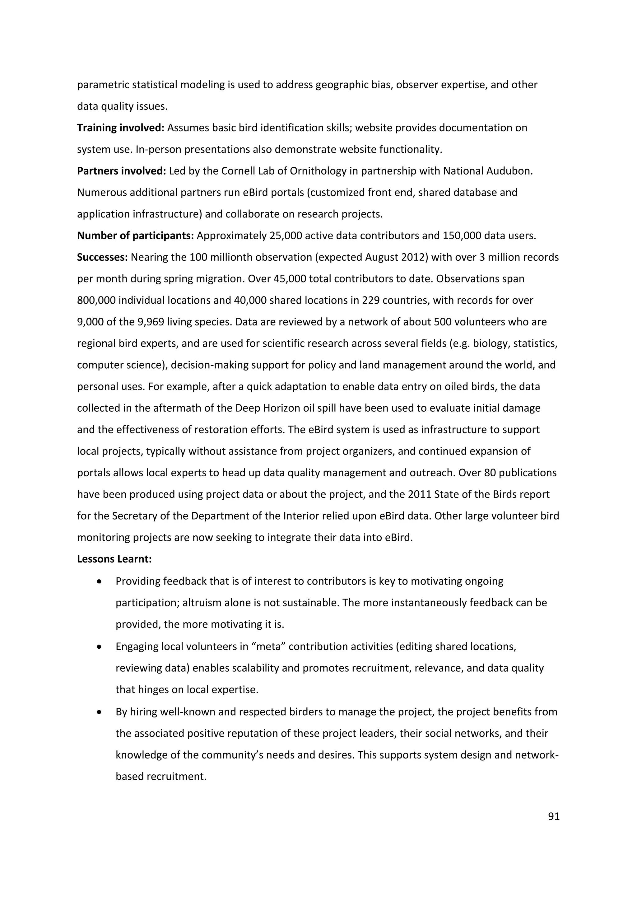 91
parametric statistical modeling is used to address geographic bias, observer expertise, and other
data quality issues.
Training involved: Assumes basic bird identification skills; website provides documentation on
system use. In-person presentations also demonstrate website functionality.
Partners involved: Led by the Cornell Lab of Ornithology in partnership with National Audubon.
Numerous additional partners run eBird portals (customized front end, shared database and
application infrastructure) and collaborate on research projects.
Number of participants: Approximately 25,000 active data contributors and 150,000 data users.
Successes: Nearing the 100 millionth observation (expected August 2012) with over 3 million records
per month during spring migration. Over 45,000 total contributors to date. Observations span
800,000 individual locations and 40,000 shared locations in 229 countries, with records for over
9,000 of the 9,969 living species. Data are reviewed by a network of about 500 volunteers who are
regional bird experts, and are used for scientific research across several fields (e.g. biology, statistics,
computer science), decision-making support for policy and land management around the world, and
personal uses. For example, after a quick adaptation to enable data entry on oiled birds, the data
collected in the aftermath of the Deep Horizon oil spill have been used to evaluate initial damage
and the effectiveness of restoration efforts. The eBird system is used as infrastructure to support
local projects, typically without assistance from project organizers, and continued expansion of
portals allows local experts to head up data quality management and outreach. Over 80 publications
have been produced using project data or about the project, and the 2011 State of the Birds report
for the Secretary of the Department of the Interior relied upon eBird data. Other large volunteer bird
monitoring projects are now seeking to integrate their data into eBird.
Lessons Learnt:
 Providing feedback that is of interest to contributors is key to motivating ongoing
participation; altruism alone is not sustainable. The more instantaneously feedback can be
provided, the more motivating it is.
 Engaging local volunteers in “meta” contribution activities (editing shared locations,
reviewing data) enables scalability and promotes recruitment, relevance, and data quality
that hinges on local expertise.
 By hiring well-known and respected birders to manage the project, the project benefits from
the associated positive reputation of these project leaders, their social networks, and their
knowledge of the community’s needs and desires. This supports system design and network-
based recruitment.
 