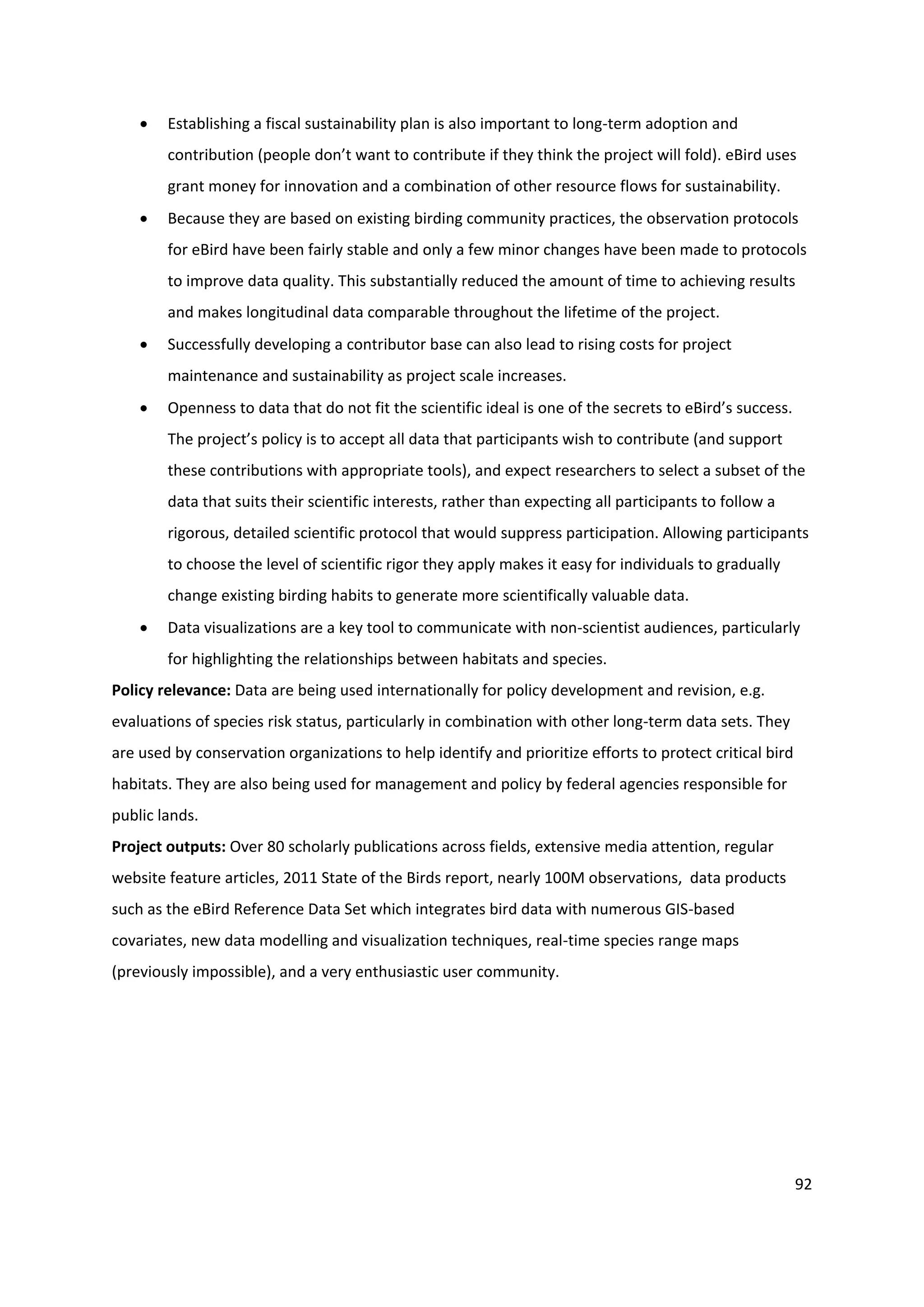92
 Establishing a fiscal sustainability plan is also important to long-term adoption and
contribution (people don’t want to contribute if they think the project will fold). eBird uses
grant money for innovation and a combination of other resource flows for sustainability.
 Because they are based on existing birding community practices, the observation protocols
for eBird have been fairly stable and only a few minor changes have been made to protocols
to improve data quality. This substantially reduced the amount of time to achieving results
and makes longitudinal data comparable throughout the lifetime of the project.
 Successfully developing a contributor base can also lead to rising costs for project
maintenance and sustainability as project scale increases.
 Openness to data that do not fit the scientific ideal is one of the secrets to eBird’s success.
The project’s policy is to accept all data that participants wish to contribute (and support
these contributions with appropriate tools), and expect researchers to select a subset of the
data that suits their scientific interests, rather than expecting all participants to follow a
rigorous, detailed scientific protocol that would suppress participation. Allowing participants
to choose the level of scientific rigor they apply makes it easy for individuals to gradually
change existing birding habits to generate more scientifically valuable data.
 Data visualizations are a key tool to communicate with non-scientist audiences, particularly
for highlighting the relationships between habitats and species.
Policy relevance: Data are being used internationally for policy development and revision, e.g.
evaluations of species risk status, particularly in combination with other long-term data sets. They
are used by conservation organizations to help identify and prioritize efforts to protect critical bird
habitats. They are also being used for management and policy by federal agencies responsible for
public lands.
Project outputs: Over 80 scholarly publications across fields, extensive media attention, regular
website feature articles, 2011 State of the Birds report, nearly 100M observations, data products
such as the eBird Reference Data Set which integrates bird data with numerous GIS-based
covariates, new data modelling and visualization techniques, real-time species range maps
(previously impossible), and a very enthusiastic user community.
 