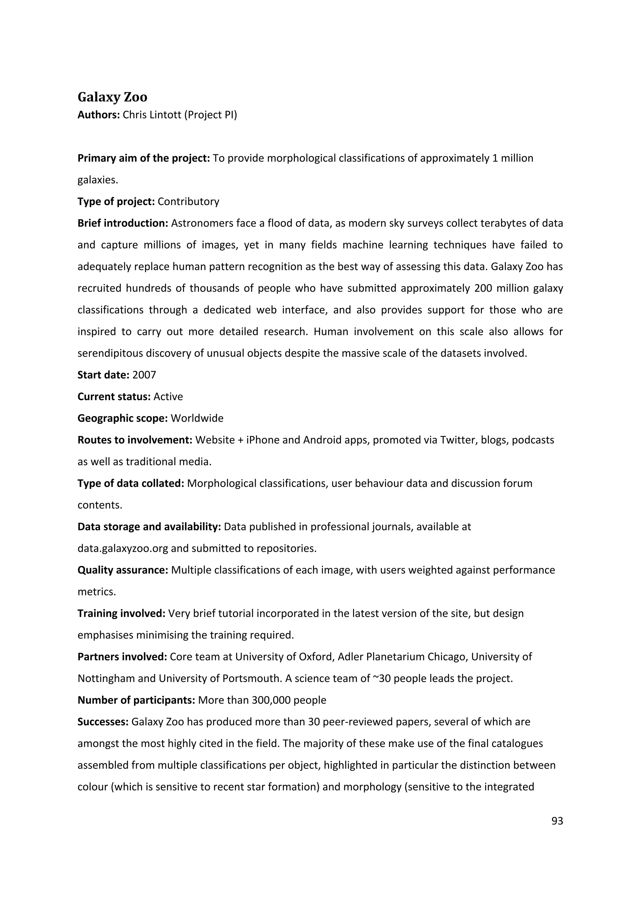 93
Galaxy Zoo
Authors: Chris Lintott (Project PI)
Primary aim of the project: To provide morphological classifications of approximately 1 million
galaxies.
Type of project: Contributory
Brief introduction: Astronomers face a flood of data, as modern sky surveys collect terabytes of data
and capture millions of images, yet in many fields machine learning techniques have failed to
adequately replace human pattern recognition as the best way of assessing this data. Galaxy Zoo has
recruited hundreds of thousands of people who have submitted approximately 200 million galaxy
classifications through a dedicated web interface, and also provides support for those who are
inspired to carry out more detailed research. Human involvement on this scale also allows for
serendipitous discovery of unusual objects despite the massive scale of the datasets involved.
Start date: 2007
Current status: Active
Geographic scope: Worldwide
Routes to involvement: Website + iPhone and Android apps, promoted via Twitter, blogs, podcasts
as well as traditional media.
Type of data collated: Morphological classifications, user behaviour data and discussion forum
contents.
Data storage and availability: Data published in professional journals, available at
data.galaxyzoo.org and submitted to repositories.
Quality assurance: Multiple classifications of each image, with users weighted against performance
metrics.
Training involved: Very brief tutorial incorporated in the latest version of the site, but design
emphasises minimising the training required.
Partners involved: Core team at University of Oxford, Adler Planetarium Chicago, University of
Nottingham and University of Portsmouth. A science team of ~30 people leads the project.
Number of participants: More than 300,000 people
Successes: Galaxy Zoo has produced more than 30 peer-reviewed papers, several of which are
amongst the most highly cited in the field. The majority of these make use of the final catalogues
assembled from multiple classifications per object, highlighted in particular the distinction between
colour (which is sensitive to recent star formation) and morphology (sensitive to the integrated
 
