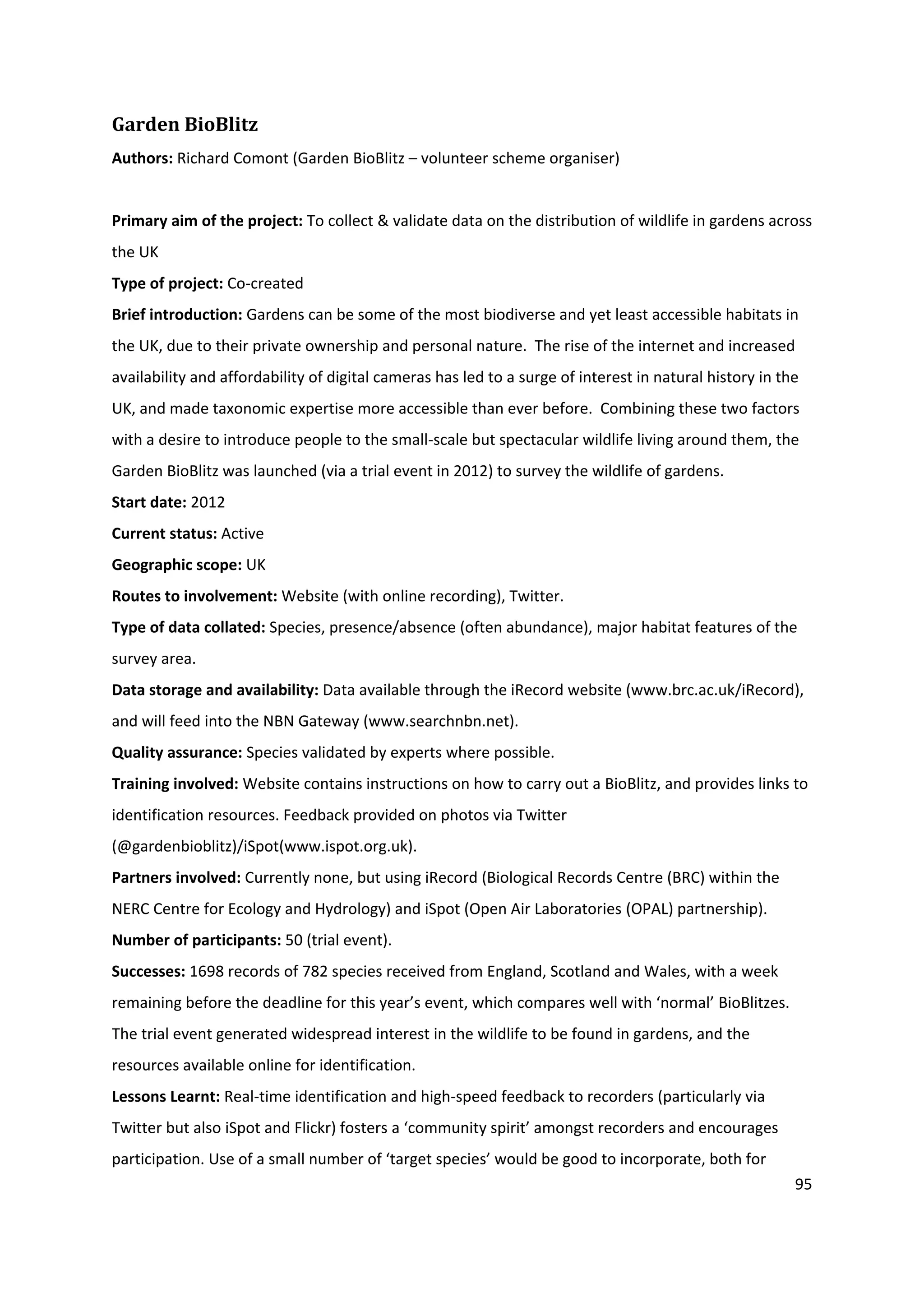 95
Garden BioBlitz
Authors: Richard Comont (Garden BioBlitz – volunteer scheme organiser)
Primary aim of the project: To collect & validate data on the distribution of wildlife in gardens across
the UK
Type of project: Co-created
Brief introduction: Gardens can be some of the most biodiverse and yet least accessible habitats in
the UK, due to their private ownership and personal nature. The rise of the internet and increased
availability and affordability of digital cameras has led to a surge of interest in natural history in the
UK, and made taxonomic expertise more accessible than ever before. Combining these two factors
with a desire to introduce people to the small-scale but spectacular wildlife living around them, the
Garden BioBlitz was launched (via a trial event in 2012) to survey the wildlife of gardens.
Start date: 2012
Current status: Active
Geographic scope: UK
Routes to involvement: Website (with online recording), Twitter.
Type of data collated: Species, presence/absence (often abundance), major habitat features of the
survey area.
Data storage and availability: Data available through the iRecord website (www.brc.ac.uk/iRecord),
and will feed into the NBN Gateway (www.searchnbn.net).
Quality assurance: Species validated by experts where possible.
Training involved: Website contains instructions on how to carry out a BioBlitz, and provides links to
identification resources. Feedback provided on photos via Twitter
(@gardenbioblitz)/iSpot(www.ispot.org.uk).
Partners involved: Currently none, but using iRecord (Biological Records Centre (BRC) within the
NERC Centre for Ecology and Hydrology) and iSpot (Open Air Laboratories (OPAL) partnership).
Number of participants: 50 (trial event).
Successes: 1698 records of 782 species received from England, Scotland and Wales, with a week
remaining before the deadline for this year’s event, which compares well with ‘normal’ BioBlitzes.
The trial event generated widespread interest in the wildlife to be found in gardens, and the
resources available online for identification.
Lessons Learnt: Real-time identification and high-speed feedback to recorders (particularly via
Twitter but also iSpot and Flickr) fosters a ‘community spirit’ amongst recorders and encourages
participation. Use of a small number of ‘target species’ would be good to incorporate, both for
 
