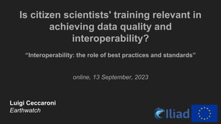 Is citizen scientists' training relevant in
achieving data quality and
interoperability?
“Interoperability: the role of best practices and standards”
online, 13 September, 2023
Luigi Ceccaroni
Earthwatch
 