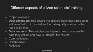 Different aspects of citizen scientists' training
12
● Project overview
● Data collection: This covers the specific tasks that participants
will be asked to do, as well as the data-quality standards that
need to be met.
● Data analysis: This teaches participants how to analyse the
data they collect and how to interpret the results.
● Communication
● Collaboration
● Reflection
Luigi speaking
 
