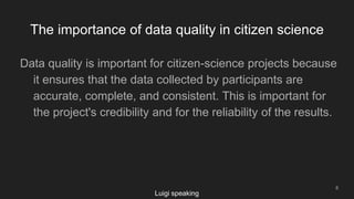 The importance of data quality in citizen science
8
Data quality is important for citizen-science projects because
it ensures that the data collected by participants are
accurate, complete, and consistent. This is important for
the project's credibility and for the reliability of the results.
Luigi speaking
 