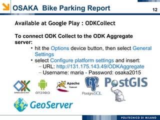 12OSAKA Bike Parking Report
Available at Google Play : ODKCollect
To connect ODK Collect to the ODK Aggregate
server:
• hit the Options device button, then select General
Settings
• select Configure platform settings and insert:
– URL: http://131.175.143.49/ODKAggregate
– Username: maria - Password: osaka2015
 