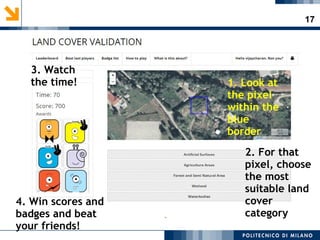 17
1. Look at
the pixel
within the
blue
border
2. For that
pixel, choose
the most
suitable land
cover
category
3. Watch
the time!
4. Win scores and
badges and beat
your friends!
 