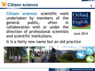2Citizen science
Citizen science: scientific work
undertaken by members of the
general public, often in
collaboration with or under the
direction of professional scientists
and scientific institutions.
June 2014
It is a fairly new name but an old practice
 