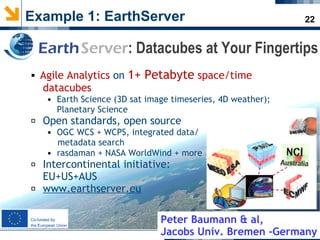 22Example 1: EarthServer
 Agile Analytics on 1+ Petabyte space/time
datacubes
• Earth Science (3D sat image timeseries, 4D weather);
Planetary Science
 Open standards, open source
• OGC WCS + WCPS, integrated data/
metadata search
• rasdaman + NASA WorldWind + more
 Intercontinental initiative:
EU+US+AUS
 www.earthserver.eu
EarthServer: Datacubes at Your Fingertips
Peter Baumann & al,
Jacobs Univ. Bremen -Germany
 