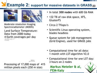 23Example 2: support for massive datasets in GRASS
Moderate-resolution Imaging
Spectroradiometer (MODIS)
Land Surface Temperature:
Data from 2000-today
4 Earth coverages per day
Processing of 17,000 maps of 415
million pixels each (250 m size)
●
In total 300 nodes with 600 Gb RAM
●
132 TB of raw disk space, XFS,
GlusterFS
●
Circa 2 Tflops/s
●
Scientific Linux operating system,
blades headless
●
Queue system for job management
(Grid Engine), used for GRASS jobs
●
Computational time for all data:
1 month with LST-algorithm V2.0
●
Computational time for one LST day:
3 hours on 2 nodes
Markus Neteler & al,
FEM-Italy
 