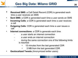 26
●
Received SMS: a Call Detail Record (CDR) is generated each
time a user receives an SMS
●
Sent SMS: a CDR is generated each time a user sends an SMS
●
Incoming Calls: a CDR is generated each time a user receives
a call
●
Outgoing Calls: CDR is generated each time a user issues a
call
●
Internet connections: a CDR is generate each time
– a user starts an internet connection
– a user ends an internet connection
– during the same connection one of the following limits
is reached:​
• 15 minutes from the last generated CDR
• 5 MB from the last generated CDR
●
Geolocalized Tweets (Anonymized twitter users)
Geo Big Data: Milano GRID
 