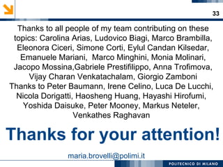 33
Thanks to all people of my team contributing on these
topics: Carolina Arias, Ludovico Biagi, Marco Brambilla,
Eleonora Ciceri, Simone Corti, Eylul Candan Kilsedar,
Emanuele Mariani, Marco Minghini, Monia Molinari,
Jacopo Mossina,Gabriele Prestifilippo, Anna Trofimova,
Vijay Charan Venkatachalam, Giorgio Zamboni
Thanks to Peter Baumann, Irene Celino, Luca De Lucchi,
Nicola Dorigatti, Haosheng Huang, Hayashi Hirofumi,
Yoshida Daisuke, Peter Mooney, Markus Neteler,
Venkathes Raghavan
maria.brovelli@polimi.it
Thanks for your attention!
 