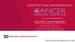 http://cancerimagingarchive.net
Justin Kirby – justin.kirby@nih.gov
Frederick National Laboratory for Cancer Research
Leidos Biomedical Research, Inc.
Informatics in Cancer Imaging (ICI) Team
Support to: Cancer Imaging Program/DCTD/NCI
Crowds Cure Cancer: Annotating data from
Citizen Science WG Meeting: Oct 2018
 