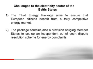 Challenges to the electricity sector of the
Baltic States
1) The Third Energy Package aims to ensure that
European citizens benefit from a truly competitive
energy market.
2) The package contains also a provision obliging Member
States to set up an independent out-of court dispute
resolution scheme for energy complaints.

 