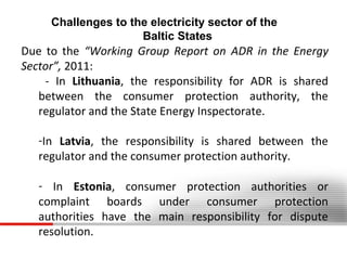 Challenges to the electricity sector of the
Baltic States

Due to the “Working Group Report on ADR in the Energy
Sector”, 2011:
- In Lithuania, the responsibility for ADR is shared
between the consumer protection authority, the
regulator and the State Energy Inspectorate.
-In Latvia, the responsibility is shared between the
regulator and the consumer protection authority.
- In Estonia, consumer protection authorities or
complaint boards under consumer protection
authorities have the main responsibility for dispute
resolution.

 