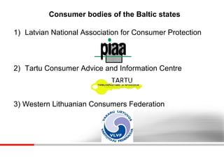 Consumer bodies of the Baltic states
1) Latvian National Association for Consumer Protection

2) Tartu Consumer Advice and Information Centre

3) Western Lithuanian Consumers Federation

 