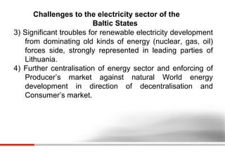 Challenges to the electricity sector of the
Baltic States
3) Significant troubles for renewable electricity development
from dominating old kinds of energy (nuclear, gas, oil)
forces side, strongly represented in leading parties of
Lithuania.
4) Further centralisation of energy sector and enforcing of
Producer’s market against natural World energy
development in direction of decentralisation and
Consumer’s market.

 