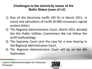 Challenges to the electricity sector of the
Baltic States (case of LV)

1) Rise of the Electricity tariffs (30 %) in March 2011, in
Latvia and calculation of tariffs (8 000 consumers signed
protest letter).
2) The Regional Administrative Court, March 2011 decided
tha the Public Utilities Commission did not follow the
tariff methodology.
3) The Supreme Court sent the case for a new hearing in
the Regional Administrative Court.
4) The Regional Administrative Court will be on the 4th
September.
Latvian National Association for Consumer
Protection

 