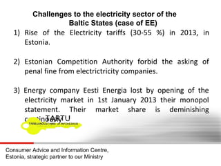 Challenges to the electricity sector of the
Baltic States (case of EE)

1) Rise of the Electricity tariffs (30-55 %) in 2013, in
Estonia.
2) Estonian Competition Authority forbid the asking of
penal fine from electrictricity companies.
3) Energy company Eesti Energia lost by opening of the
electricity market in 1st January 2013 their monopol
statement. Their market share is deminishing
continously

Consumer Advice and Information Centre,
Estonia, strategic partner to our Ministry

 