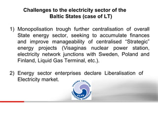 Challenges to the electricity sector of the
Baltic States (case of LT)
1) Monopolisation trough further centralisation of overall
State energy sector, seeking to accumulate finances
and improve manageability of centralised “Strategic”
energy projects (Visaginas nuclear power station,
electricity network junctions with Sweden, Poland and
Finland, Liquid Gas Terminal, etc.).
2) Energy sector enterprises declare Liberalisation of
Electricity market.

 