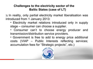 Challenges to the electricity sector of the
Baltic States (case of LT)
In reality, only partial electricity market liberalisation was
introduced from 1 January 2013:
• Electricity market relations introduced only in supply
stage – consumer can choose a supplier.
• Consumer can’t to choose energy producer and
transmission/distribution service providers.
• Government is free to add to energy price additional
costs (VIAP – Public Interests reflecting services;
accumulation fees for “Strategic projects”, etc.)
3)

 