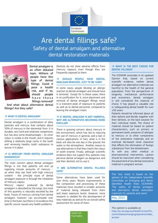 Health and
Food Safety
Are dental fillings safe?
Safety of dental amalgam and alternative
dental restoration materials
Dental amalgam is
an often debated
topic. Millions of
people have this
type of dental
fillings. Could it
pose a health
risk, and if so,
should people
h a v e   t h e s e
fillings removed?
And what about alternative dental
fillings? Are they safe?
 What is dental amalgam?
Dental amalgam is a combination of alloy
particles and mercury that contains about
50% of mercury in the elemental form. It is
durable, very hard and relatively inexpensive,
but has also some disadvantages – its silver
colour is visible in the mouth, and it requires
drilling a relatively large cavity in the tooth
and removing healthy tooth substance to
secure it in place.
 Is mercury from dental amalgam
dangerous?
The main concern about dental amalgam
fillings is not that patients will end up
ingesting minute amounts of mercury -
as when they eat food with high mercury
content - the principle route of dental
amalgam exposure is through the inhalation
of mercury vapour.
Mercury vapour produced by dental
amalgam is absorbed by the lungs, but most
of this quantity is naturally excreted by the
body. Traces of mercury coming from dental
amalgam, however, can accumulate over
time in the brain, but there is no evidence this
specific source causes any health problems.
Dentists do not show adverse effects from
mercury vapours, even though they are
frequently exposed to them.
 Should people have dental
amalgam removed, just to be sure?
In some cases, people develop an allergic
reaction to dental amalgam and should have
it removed. Except for in these cases, there
is no justification for it, since placement and
removal of dental amalgam fillings result
in a transient peak of exposure to patients
as well as to dental personnel, compared to
leaving the amalgam intact.
 If dental amalgam is not harmful,
why are alternatives becoming more
popular?
There is growing concern about mercury in
the environment, which has led to reducing
the use of mercury in general, and a ban in
various applications. In fact, what is in the
body will also be one day in the ground, the
water or the atmosphere. Another reason to
use alternatives is that they match the colour
of tooth enamel. Finally, although scientific
evidence does not support this, patients may
perceive dental amalgam as dangerous and
ask their dentists not to use it.
 Are alternative dental fillings
safe?
Some alternatives have been used for
over thirty years. Recent improvements in
the composition and processing of these
materials have resulted in smaller amounts
of material being released from them
and lower exposure levels. However, more
research is needed for the development of
new materials as well as for an overall safety
assessment for some of them.
 What is the best choice for
dental fillings?
The SCENIHR concludes in its updated
Opinion that, based on current
scientific evidence, neither dental
amalgam nor alternative materials are
harmful to the health of the general
population. From the perspectives of
longevity, mechanical performance
and economics, dental amalgam
is still considered the material of
choice. It has played a valuable role
in safeguarding dental health for over
150 years.
Patients should be informed about all
their options and decide, together with
their dentists, on the best solution for
their individual needs. The choice of
material should be based on patient
characteristics, such as primary or
permanent teeth, presence of allergies
to mercury or to other components
of the restorative materials and an
eventual decreased renal clearance
that affects the elimination of foreign
substances from the bloodstream.
As with any other medical or
pharmaceutical intervention, caution
should be exercised when considering
the placement of any dental restorative
material in pregnant women.
This opinion is available at:
http://ec.europa.eu/health/scientific_
committees/emerging/opinions/index_
en.htm
This fact sheet is based on the
opinion of the independent Scientific
Committee on Emerging and Newly
Identified Health Risks (SCENIHR):
‘The safety of dental amalgam
and alternative dental restoration
materials for patients and users".
May, 2015
 