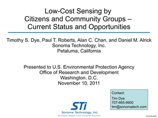Low-Cost Sensing by  Citizens and Community Groups –  Current Status and Opportunities Timothy S. Dye, Paul T. Roberts, Alan C. Chan, and Daniel M. Alrick Sonoma Technology, Inc. Petaluma, California Presented to U.S. Environmental Protection Agency Office of Research and Development Washington, D.C. November 10, 2011 910216-4276 Contact: Tim Dye 707-665-9900 [email_address] 