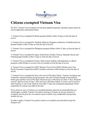 Citizens exempted Vietnam Visa
On 2012, Vietnam Visa Exemption List has been updated frequently; therefore, please check for
newest application information Online.


1. Vietnam Visa is exempted for Brunei passport holders within 14 days as from the date of
arrival.

2. Vietnam Visa is exempted for Thailand, Malaysia, Singapore, Indonesia, Cambodia and Laos
passport holders within 30 days as from the date of arrival.

3. Vietnam Visa is exempted for Philippines passport holders within 21 days as from the date of
arrival.

4. Vietnam Visa is exempted for Japan, South Korea, Sweden, Norway, Denmark, Russia and
Finland passport holders within 15 days as from the date of arrival.

5. Vietnam Visa is exempted for France, Chile citizens holding valid diplomatic or official
passports within 90 days or several visits of 6 months as from the date of arrival.

6. Vietnam Visa is exempted for APEC Business Travel Card (ABTC) Holders from Asia-
Pacific Economic Cooperation (APEC) member economies within 60 days as from the date of
arrival.

7. Vietnam Visa is exempted for those who travel to Phu Quoc Island - Vietnam: Foreigners and
Vietnamese nationals bearing foreign passports who enter Vietnam through an international
border gate and then travel to Phu Quoc Island and stay in Phu Quoc less than 15 days. Passports
must be valid for at least 45 days. After arriving in Phu Quoc Island, if visitors want to travel to
other localities or stay in the island for more than 15 days, the immigration department will be
responsible for issuing visas right on the spot.

If you choose to stay in Vietnam over exempted duration, please be recommended that you
should apply a suitable Vietnam Visa before entering to Vietnam, do not pay attention to
exempted cases because the visa renewal course would be very complicated causing many
troubles for you.

In order to apply a Vietnam Visa, please contact us to simplify your procedures & get the
cheapest one!
 