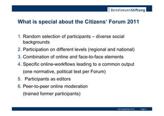 What is special about the Citizens Forum 2011

1. Random selection of participants C diverse social
   backgrounds
2. Participation on different levels (regional and national)
3. Combination of online and face-to-face elements
4. Specific online-workflows leading to a common output
  (one normative, political text per Forum)
5. Participants as editors
6. Peer-to-peer online moderation
  (trained former participants)


                                                   23rd September 2010   Page 3
 