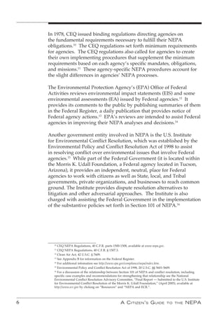In 1978, CEQ issued binding regulations directing agencies on
    the fundamental requirements necessary to fulfill their NEPA
    obligations.10 The CEQ regulations set forth minimum requirements
    for agencies. The CEQ regulations also called for agencies to create
    their own implementing procedures that supplement the minimum
    requirements based on each agency’s specific mandates, obligations,
    and missions.11 These agency-specific NEPA procedures account for
    the slight differences in agencies’ NEPA processes.

    The Environmental Protection Agency’s (EPA) Office of Federal
    Activities reviews environmental impact statements (EIS) and some
    environmental assessments (EA) issued by Federal agencies.12 It
    provides its comments to the public by publishing summaries of them
    in the Federal Register, a daily publication that provides notice of
    Federal agency actions.13 EPA’s reviews are intended to assist Federal
    agencies in improving their NEPA analyses and decisions.14

    Another government entity involved in NEPA is the U.S. Institute
    for Environmental Conflict Resolution, which was established by the
    Environmental Policy and Conflict Resolution Act of 1998 to assist
    in resolving conflict over environmental issues that involve Federal
    agencies.15 While part of the Federal Government (it is located within
    the Morris K. Udall Foundation, a Federal agency located in Tucson,
    Arizona), it provides an independent, neutral, place for Federal
    agencies to work with citizens as well as State, local, and Tribal
    governments, private organizations, and businesses to reach common
    ground. The Institute provides dispute resolution alternatives to
    litigation and other adversarial approaches. The Institute is also
    charged with assisting the Federal Government in the implementation
    of the substantive policies set forth in Section 101 of NEPA.16




      10
         CEQ NEPA Regulations, 40 C.F.R. parts 1500-1508, available at www.nepa.gov.
      11
         CEQ NEPA Regualations, 40 C.F.R. § 1507.3.
      12
         Clean Air Act, 42 U.S.C. § 7609.
      13
         See Appendix B for information on the Federal Register.
      14
         For additional infomation see http://www.epa.gov/compliance/nepa/index.htm.
      15
         Environmental Policy and Conflict Resolution Act of 1998, 20 U.S.C. §§ 5601-5609.
      16
         For a discussion of the relationship between Section 101 of NEPA and conflict resolution, including
      specific case examples and recommendations for strengthening that relationship see the National
      Environmental Conflict Resolution Advisory Committee, “Final Report — Submitted to the U.S. Institute
      for Environmental Conflict Resolution of the Morris K. Udall Foundation,” (April 2005), available at
      http://www.ecr.gov by clicking on “Resources” and “NEPA and ECR.”.




6                                                   A C itizen ’ s G uide           to the       nePA
 