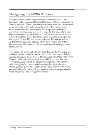 Navigating the NEPA Process
Each year, thousands of Environmental Assessments (EAs) and
hundreds of Environmental Impact Statements (EISs) are prepared by
Federal agencies. These documents provide citizens and communities
an opportunity to learn about and be involved in each of those
environmental impact assessments that are part of the Federal
agency decisionmaking process. It is important to understand that
commenting on a proposal is not a “vote” on whether the proposed
action should take place. Nonetheless, the information you provide
during the EA and EIS process can influence the decisionmakers
and their final decisions because NEPA does require that federal
decisionmakers be informed of the environmental consequences of
their decisions.

This guide will help you better navigate through the NEPA process
and better understand the roles of the various other actors. While
reading the guide, please refer to the following flowchart, “The NEPA
Process,” which details the steps of the NEPA process. For ease
of reference, each step of the process is designated with a number
which is highlighted in the text discussing that particular step.
While agencies may differ slightly in how they comply with NEPA,
understanding the basics will give you the information you need to
work effectively with any agency’s process.




Having Your Voice Heard                                                 7
 