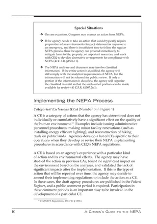 Special Situations
             v On rare occasions, Congress may exempt an action from NEPA.
             v If the agency needs to take an action that would typically require
                 preparation of an environmental impact statement in response to
                 an emergency, and there is insufficient time to follow the regular
                 NEPA process, then the agency can proceed immediately to
                 mitigate harm to life, property, or important resources, and work
                 with CEQ to develop alternative arrangements for compliance with
                 NEPA (40 C.F.R. §1506.11).

             v The NEPA analyses and document may involve classified
                 information. If the entire action is classified, the agency will
                 still comply with the analytical requirements of NEPA, but the
                 information will not be released for public review. If only a
                 portion of the information is classified, the agency will organize
                 the classified material so that the unclassified portions can be made
                 available for review (40 C.F.R. §1507.3(c)).



     Implementing the NEPA Process
     Categorical Exclusions (CEs) (Number 3 in Figure 1)
     A CE is a category of actions that the agency has determined does not
     individually or cumulatively have a significant effect on the quality of
     the human environment.18 Examples include issuing administrative
     personnel procedures, making minor facility renovations (such as
     installing energy efficient lighting), and reconstruction of hiking
     trails on public lands. Agencies develop a list of CEs specific to their
     operations when they develop or revise their NEPA implementing
     procedures in accordance with CEQ’s NEPA regulations.

     A CE is based on an agency’s experience with a particular kind
     of action and its environmental effects. The agency may have
     studied the action in previous EAs, found no significant impact on
     the environment based on the analyses, and validated the lack of
     significant impacts after the implementation. If this is the type of
     action that will be repeated over time, the agency may decide to
     amend their implementing regulations to include the action as a CE.
     In these cases, the draft agency procedures are published in the Federal
     Register, and a public comment period is required. Participation in
     these comment periods is an important way to be involved in the
     development of a particular CE.
        18
             CEQ NEPA Regulations, 40 C.F.R. § 1508.4.




10                                                       A C itizen ’ s G uide   to the   nePA
 