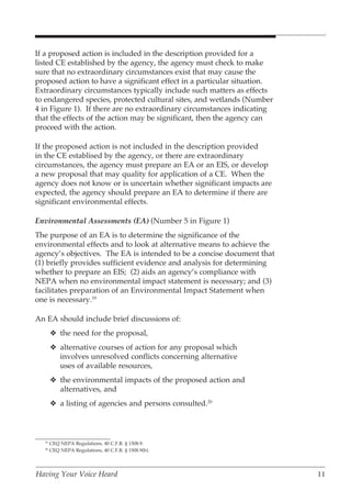 If a proposed action is included in the description provided for a
listed CE established by the agency, the agency must check to make
sure that no extraordinary circumstances exist that may cause the
proposed action to have a significant effect in a particular situation.
Extraordinary circumstances typically include such matters as effects
to endangered species, protected cultural sites, and wetlands (Number
4 in Figure 1). If there are no extraordinary circumstances indicating
that the effects of the action may be significant, then the agency can
proceed with the action.

If the proposed action is not included in the description provided
in the CE establised by the agency, or there are extraordinary
circumstances, the agency must prepare an EA or an EIS, or develop
a new proposal that may quality for application of a CE. When the
agency does not know or is uncertain whether significant impacts are
expected, the agency should prepare an EA to determine if there are
significant environmental effects.

Environmental Assessments (EA) (Number 5 in Figure 1)
The purpose of an EA is to determine the significance of the
environmental effects and to look at alternative means to achieve the
agency’s objectives. The EA is intended to be a concise document that
(1) briefly provides sufficient evidence and analysis for determining
whether to prepare an EIS; (2) aids an agency’s compliance with
NEPA when no environmental impact statement is necessary; and (3)
facilitates preparation of an Environmental Impact Statement when
one is necessary.19

An EA should include brief discussions of:
       v the need for the proposal,
       v alternative courses of action for any proposal which
         involves unresolved conflicts concerning alternative
         uses of available resources,
       v the environmental impacts of the proposed action and
         alternatives, and
       v a listing of agencies and persons consulted.20



  19
       CEQ NEPA Regulations, 40 C.F.R. § 1508.9.
  20
       CEQ NEPA Regulations, 40 C.F.R. § 1508.9(b).




Having Your Voice Heard                                                   11
 