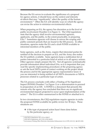 Because the EA serves to evaluate the significance of a proposal
     for agency actions, it should focus on the context and intensity
     of effects that may “significantly” affect the quality of the human
     environment.21 Often the EA will identify ways in which the agency
     can revise the action to minimize environmental effects.

     When preparing an EA, the agency has discretion as to the level of
     public involvement (Number 6 in Figure 1). The CEQ regulations
     state that the agency shall involve environmental agencies,
     applicants, and the public, to the extent practicable, in preparing
     EAs.22 Sometimes agencies will choose to mirror the scoping and
     public comment periods that are found in the EIS process. In other
     situations, agencies make the EA and a draft FONSI available to
     interested members of the public.

     Some agencies, such as the Army, require that interested parties be
     notified of the decision to prepare an EA, and the Army also makes
     the EA publicly available. Some agencies keep a notification list of
     parties interested in a particular kind of action or in all agency actions.
     Other agencies simply prepare the EA. Not all agencies systematically
     provide information about individual EAs, so it is important that you
     read the specific implementing procedures of the proposing agency
     or ask the local NEPA point of contact working on the project about
     the process and let the appropriate agency representative know if
     you are interested in being notified of all NEPA documents or NEPA
     processes related to a particular type of action.

     The EA process concludes with either a Finding of No Significant
     Impact (FONSI) (Number 7 in Figure 1) or a determination to proceed
     to preparation of an EIS. A FONSI is a document that presents the
     reasons why the agency has concluded that there are no significant
     environmental impacts projected to occur upon implementation of the
     action.23 The EA is either summarized in the FONSI or attached to it.

     In two circumstances, the CEQ regulations require agencies to make
     the proposed FONSI available for public review for 30 days. Those
     situations are:

             v if the type of proposed action hasn’t been done before
               by the particular agency, or

        21
           CEQ NEPA Regulations 40 C.F.R. § 1508.27.
        22
           CEQ NEPA Regulations, 40 C.F.R. § 1501.4(e)(2).
        23
           Government Printing Office Electronic Information Enhancement Act of 1993, 44 U.S.C. §§ 4101-4104.




12                                                    A C itizen ’ s G uide            to the       nePA
 