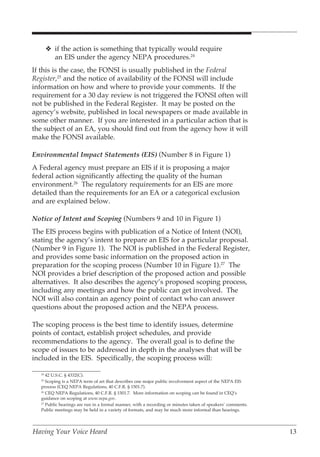 v if the action is something that typically would require
          an EIS under the agency NEPA procedures.24
If this is the case, the FONSI is usually published in the Federal
Register,25 and the notice of availability of the FONSI will include
information on how and where to provide your comments. If the
requirement for a 30 day review is not triggered the FONSI often will
not be published in the Federal Register. It may be posted on the
agency’s website, published in local newspapers or made available in
some other manner. If you are interested in a particular action that is
the subject of an EA, you should find out from the agency how it will
make the FONSI available.

Environmental Impact Statements (EIS) (Number 8 in Figure 1)
A Federal agency must prepare an EIS if it is proposing a major
federal action significantly affecting the quality of the human
environment.26 The regulatory requirements for an EIS are more
detailed than the requirements for an EA or a categorical exclusion
and are explained below.

Notice of Intent and Scoping (Numbers 9 and 10 in Figure 1)
The EIS process begins with publication of a Notice of Intent (NOI),
stating the agency’s intent to prepare an EIS for a particular proposal.
(Number 9 in Figure 1). The NOI is published in the Federal Register,
and provides some basic information on the proposed action in
preparation for the scoping process (Number 10 in Figure 1).27 The
NOI provides a brief description of the proposed action and possible
alternatives. It also describes the agency’s proposed scoping process,
including any meetings and how the public can get involved. The
NOI will also contain an agency point of contact who can answer
questions about the proposed action and the NEPA process.

The scoping process is the best time to identify issues, determine
points of contact, establish project schedules, and provide
recommendations to the agency. The overall goal is to define the
scope of issues to be addressed in depth in the analyses that will be
included in the EIS. Specifically, the scoping process will:

   24
      42 U.S.C. § 4332(C).
   25
      Scoping is a NEPA term of art that describes one major public involvement aspect of the NEPA EIS
   process (CEQ NEPA Regulations, 40 C.F.R. § 1501.7).
   26
      CEQ NEPA Regulations, 40 C.F.R. § 1501.7. More information on scoping can be found in CEQ’s
   guidance on scoping at www.nepa.gov.
   27
      Public hearings are run in a formal manner, with a recording or minutes taken of speakers’ comments.
   Public meetings may be held in a variety of formats, and may be much more informal than hearings.




Having Your Voice Heard                                                                                      13
 