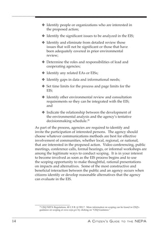 v Identify people or organizations who are interested in
              the proposed action;
            v Identify the significant issues to be analyzed in the EIS;
            v Identify and eliminate from detailed review those
              issues that will not be significant or those that have
              been adequately covered in prior environmental
              review;
            v Determine the roles and responsibilities of lead and
              cooperating agencies;
            v Identify any related EAs or EISs;
            v Identify gaps in data and informational needs;
            v Set time limits for the process and page limits for the
              EIS;
            v Identify other environmental review and consultation
              requirements so they can be integrated with the EIS;
              and
            v Indicate the relationship between the development of
              the environmental analysis and the agency’s tentative
              decisionmaking schedule.28
     As part of the process, agencies are required to identify and
     invite the participation of interested persons. The agency should
     choose whatever communications methods are best for effective
     involvement of communities, whether local, regional, or national,
     that are interested in the proposed action. Video conferencing, public
     meetings, conference calls, formal hearings, or informal workshops are
     among the legitimate ways to conduct scoping. It is in your interest
     to become involved as soon as the EIS process begins and to use
     the scoping opportunity to make thoughtful, rational presentations
     on impacts and alternatives. Some of the most constructive and
     beneficial interaction between the public and an agency occurs when
     citizens identify or develop reasonable alternatives that the agency
     can evaluate in the EIS.




       28
         CEQ NEPA Regulations, 40 C.F.R. § 1501.7. More information on scoping can be found in CEQ’s
       guidance on scoping at www.nepa.gov by clicking on “CEQ Guidance.”




14                                                 A C itizen ’ s G uide           to the      nePA
 