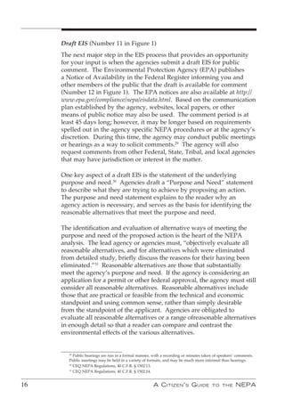 Draft EIS (Number 11 in Figure 1)
     The next major step in the EIS process that provides an opportunity
     for your input is when the agencies submit a draft EIS for public
     comment. The Environmental Protection Agency (EPA) publishes
     a Notice of Availability in the Federal Register informing you and
     other members of the public that the draft is available for comment
     (Number 12 in Figure 1). The EPA notices are also available at http://
     www.epa.gov/compliance/nepa/eisdata.html. Based on the communication
     plan established by the agency, websites, local papers, or other
     means of public notice may also be used. The comment period is at
     least 45 days long; however, it may be longer based on requirements
     spelled out in the agency specific NEPA procedures or at the agency’s
     discretion. During this time, the agency may conduct public meetings
     or hearings as a way to solicit comments.29 The agency will also
     request comments from other Federal, State, Tribal, and local agencies
     that may have jurisdiction or interest in the matter.

     One key aspect of a draft EIS is the statement of the underlying
     purpose and need.30 Agencies draft a “Purpose and Need” statement
     to describe what they are trying to achieve by proposing an action.
     The purpose and need statement explains to the reader why an
     agency action is necessary, and serves as the basis for identifying the
     reasonable alternatives that meet the purpose and need.

     The identification and evaluation of alternative ways of meeting the
     purpose and need of the proposed action is the heart of the NEPA
     analysis. The lead agency or agencies must, “objectively evaluate all
     reasonable alternatives, and for alternatives which were eliminated
     from detailed study, briefly discuss the reasons for their having been
     eliminated.”31 Reasonable alternatives are those that substantially
     meet the agency’s purpose and need. If the agency is considering an
     application for a permit or other federal approval, the agency must still
     consider all reasonable alternatives. Reasonable alternatives include
     those that are practical or feasible from the technical and economic
     standpoint and using common sense, rather than simply desirable
     from the standpoint of the applicant. Agencies are obligated to
     evaluate all reasonable alternatives or a range ofreasonable alternatives
     in enough detail so that a reader can compare and contrast the
     environmental effects of the various alternatives.


        29
           Public hearings are run in a formal manner, with a recording or minutes taken of speakers’ comments.
        Public meetings may be held in a variety of formats, and may be much more informal than hearings.
        30
           CEQ NEPA Regulations, 40 C.F.R. § 1502.13.
        31
           CEQ NEPA Regulations, 40 C.F.R. § 1502.14.


16                                                     A C itizen ’ s G uide            to the       nePA
 