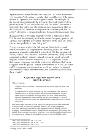 Agencies must always describe and analyze a “no action alternative.”
The “no action” alternative is simply what would happen if the agency
did not act upon the proposal for agency action. For example, in
the case of an application to the U.S. Army Corps of Engineers for a
permit to place fill in a particular area, the “no action” alternative is
no permit. But in the case of a proposed new management plan for
the National Park Service’s management of a national park, the “no
action” alternative is the continuation of the current management plan.
If an agency has a preferred alternative when it publishes a draft
EIS, the draft must identify which alternative the agency prefers. All
agencies must identify a preferred alternative in the final EIS, unless
another law prohibits it from doing so.32
The agency must analyze the full range of direct, indirect, and
cumulative effects of the preferred alternative, if any, and of the
reasonable alternatives identified in the draft EIS. For purposes of
NEPA, “effects” and “impacts” mean the same thing. They include
ecological, aesthetic, historic, cultural, economic, social, or health
impacts, whether adverse or beneficial.33 It is important to note
that human beings are part of the environment (indeed, that’s why
Congress used the phrase “human environment” in NEPA), so when
an EIS is prepared and economic or social and natural or physical
environmental effects are interrelated, the EIS should discuss all of
these effects.34

                       CEQ NEPA Regulation Section 1508.8
                              [40 C.F.R. § 1508.8.]
   “Effects” include:

        (a) Direct effects, which are caused by the action and occur at the same time
        and place.

        (b) Indirect effects, which are caused by the action and are later in time or
        farther removed in distance, but are still reasonably foreseeable. Indirect
        effects may include growth inducing effects and other effects related to
        induced changes in the pattern of land use, population density or growth
        rate, and related effects on air and water and other natural systems, including
        ecosystems.

   Effects and impacts as used in these regulations are synonymous. Effects includes
   ecological (such as the effects on natural resources and on the components,
   structures, and functioning of affected ecosystems), aesthetic, historic, cultural,
   economic, social, or health, whether direct, indirect, or cumulative. Effects may also
   include those resulting from actions which may have both beneficial and detrimental
   effects, even if on balance the agency believes that the effect will be beneficial.


   32
      CEQ NEPA Regulations, 40 C.F.R. § 1502.14(e).
   33
      CEQ NEPA Regulations, 40 C.F.R. §§ 1508.7, 1508.8.
   34
      CEQ NEPA Regulations, 40 C.F.R. § 1508.14.


Having Your Voice Heard                                                                     17
 